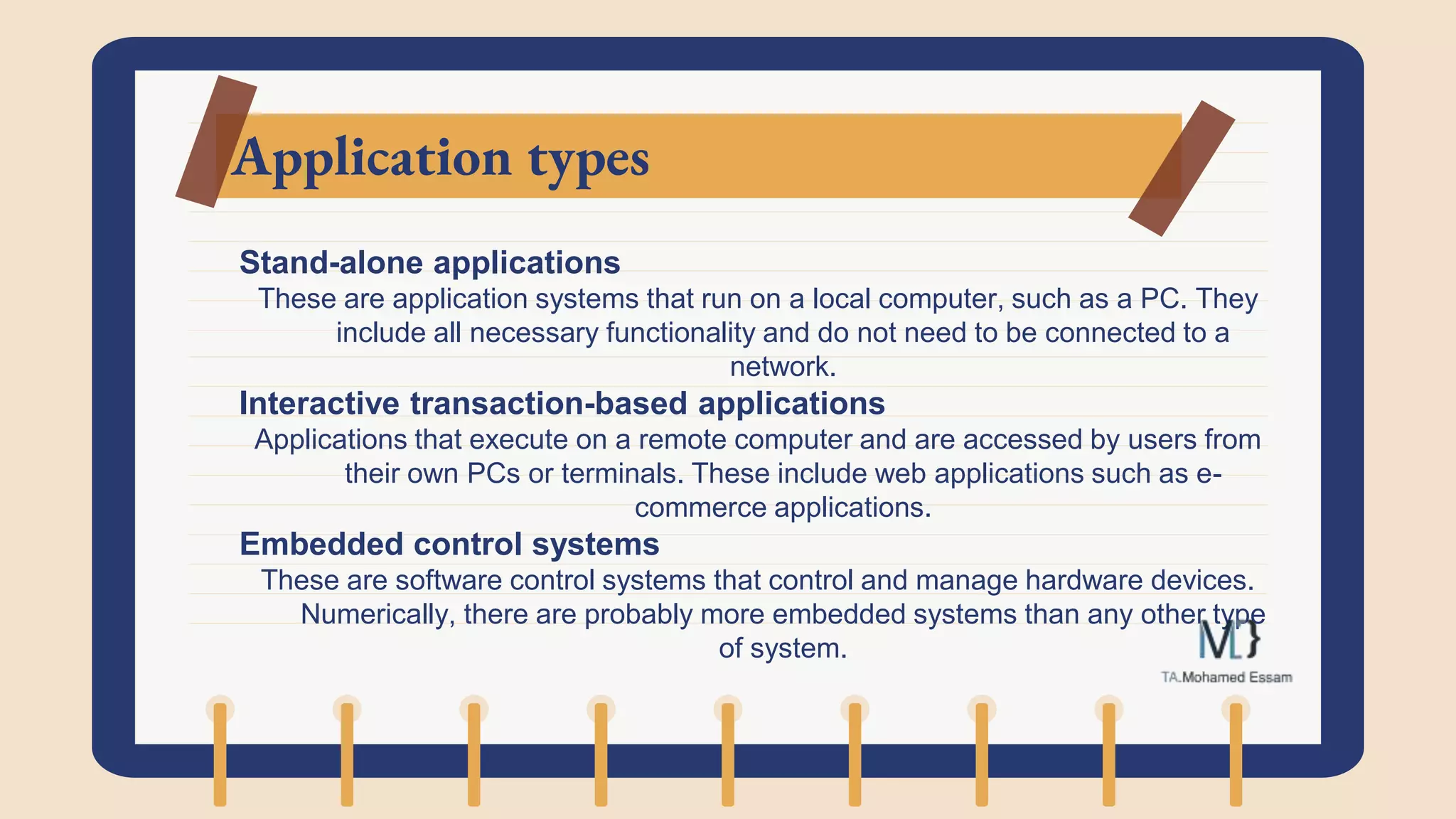 Application types
Stand-alone applications
These are application systems that run on a local computer, such as a PC. They
include all necessary functionality and do not need to be connected to a
network.
Interactive transaction-based applications
Applications that execute on a remote computer and are accessed by users from
their own PCs or terminals. These include web applications such as e-
commerce applications.
Embedded control systems
These are software control systems that control and manage hardware devices.
Numerically, there are probably more embedded systems than any other type
of system.
 