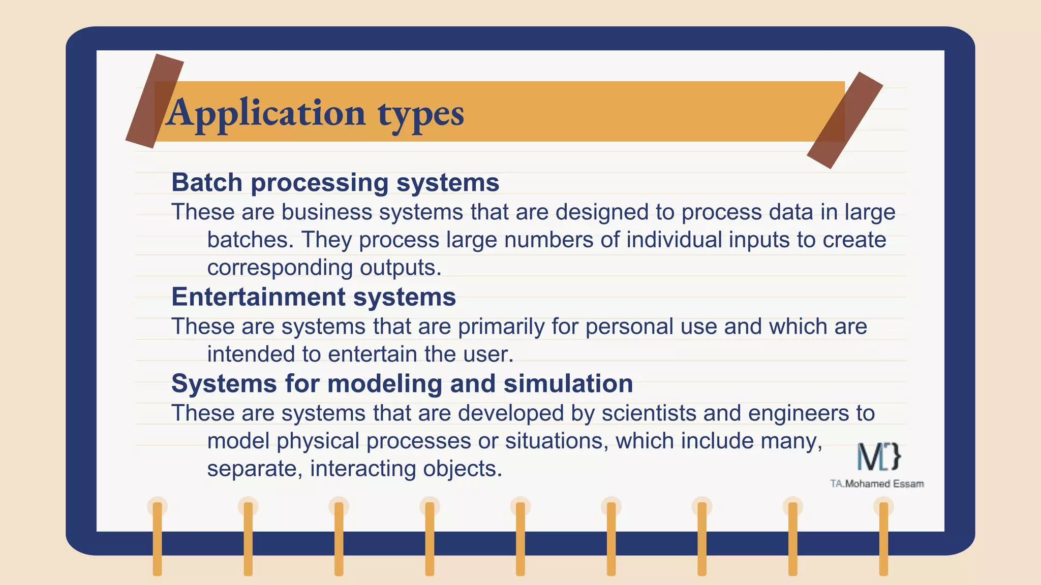 Application types
Batch processing systems
These are business systems that are designed to process data in large
batches. They process large numbers of individual inputs to create
corresponding outputs.
Entertainment systems
These are systems that are primarily for personal use and which are
intended to entertain the user.
Systems for modeling and simulation
These are systems that are developed by scientists and engineers to
model physical processes or situations, which include many,
separate, interacting objects.
 