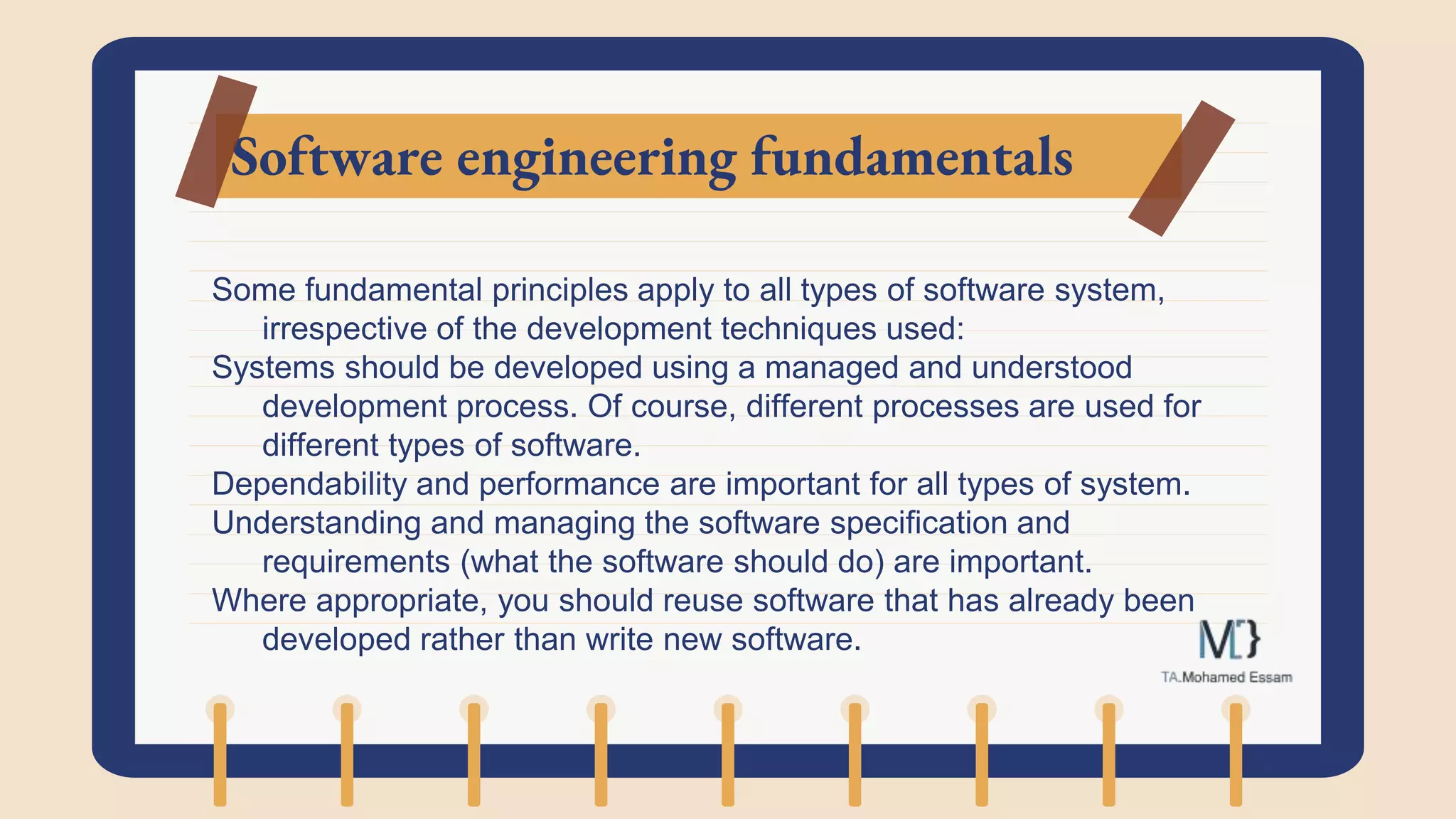 Software engineering fundamentals
Some fundamental principles apply to all types of software system,
irrespective of the development techniques used:
Systems should be developed using a managed and understood
development process. Of course, different processes are used for
different types of software.
Dependability and performance are important for all types of system.
Understanding and managing the software specification and
requirements (what the software should do) are important.
Where appropriate, you should reuse software that has already been
developed rather than write new software.
 