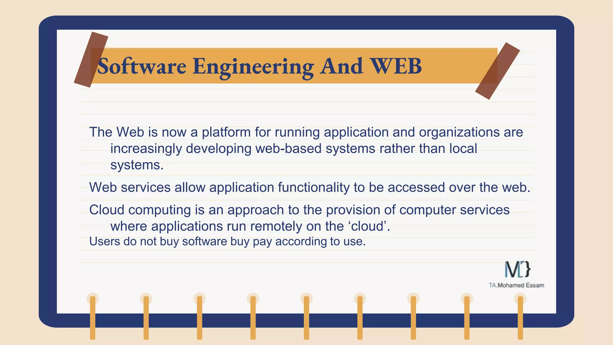 Software Engineering And WEB
The Web is now a platform for running application and organizations are
increasingly developing web-based systems rather than local
systems.
Web services allow application functionality to be accessed over the web.
Cloud computing is an approach to the provision of computer services
where applications run remotely on the ‘cloud’.
Users do not buy software buy pay according to use.
 