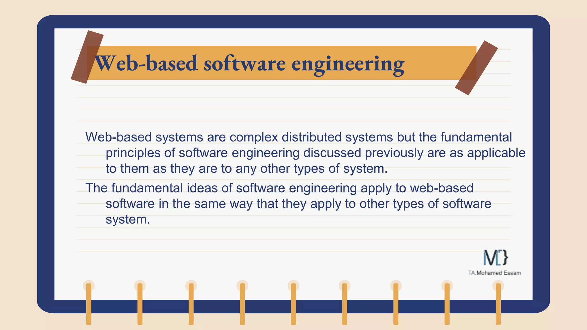 Web-based software engineering
Web-based systems are complex distributed systems but the fundamental
principles of software engineering discussed previously are as applicable
to them as they are to any other types of system.
The fundamental ideas of software engineering apply to web-based
software in the same way that they apply to other types of software
system.
 