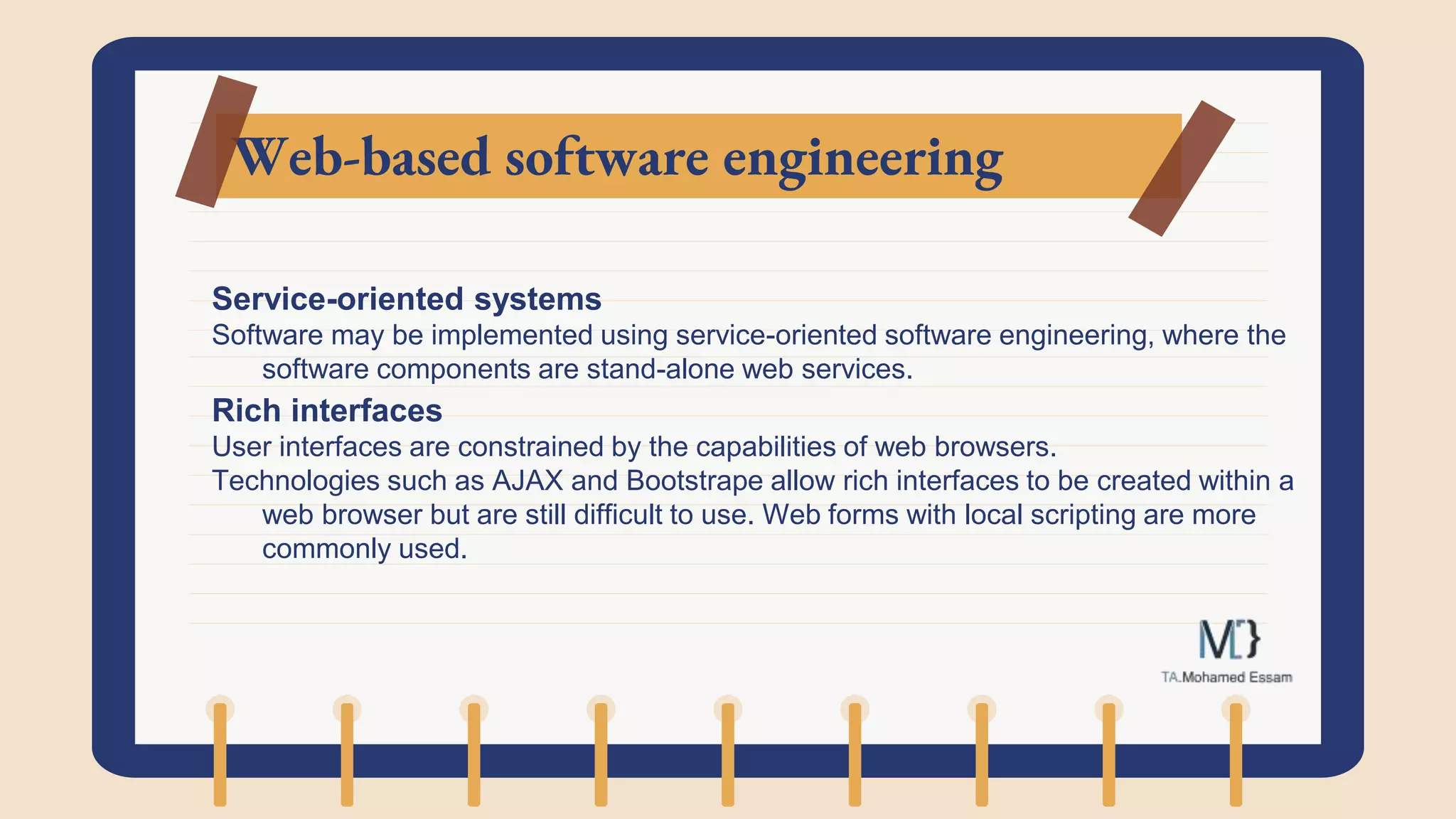 Web-based software engineering
Service-oriented systems
Software may be implemented using service-oriented software engineering, where the
software components are stand-alone web services.
Rich interfaces
User interfaces are constrained by the capabilities of web browsers.
Technologies such as AJAX and Bootstrape allow rich interfaces to be created within a
web browser but are still difficult to use. Web forms with local scripting are more
commonly used.
 