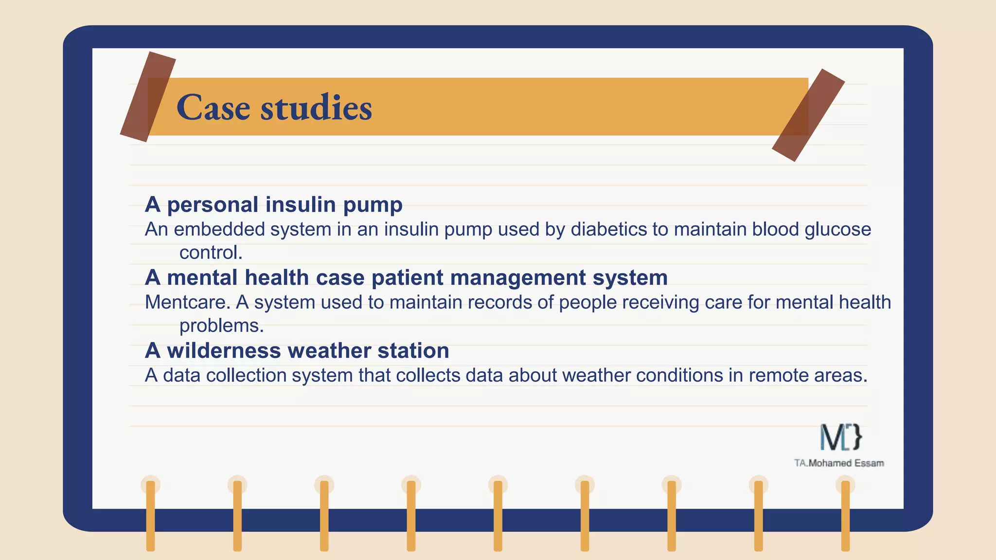 Case studies
A personal insulin pump
An embedded system in an insulin pump used by diabetics to maintain blood glucose
control.
A mental health case patient management system
Mentcare. A system used to maintain records of people receiving care for mental health
problems.
A wilderness weather station
A data collection system that collects data about weather conditions in remote areas.
 