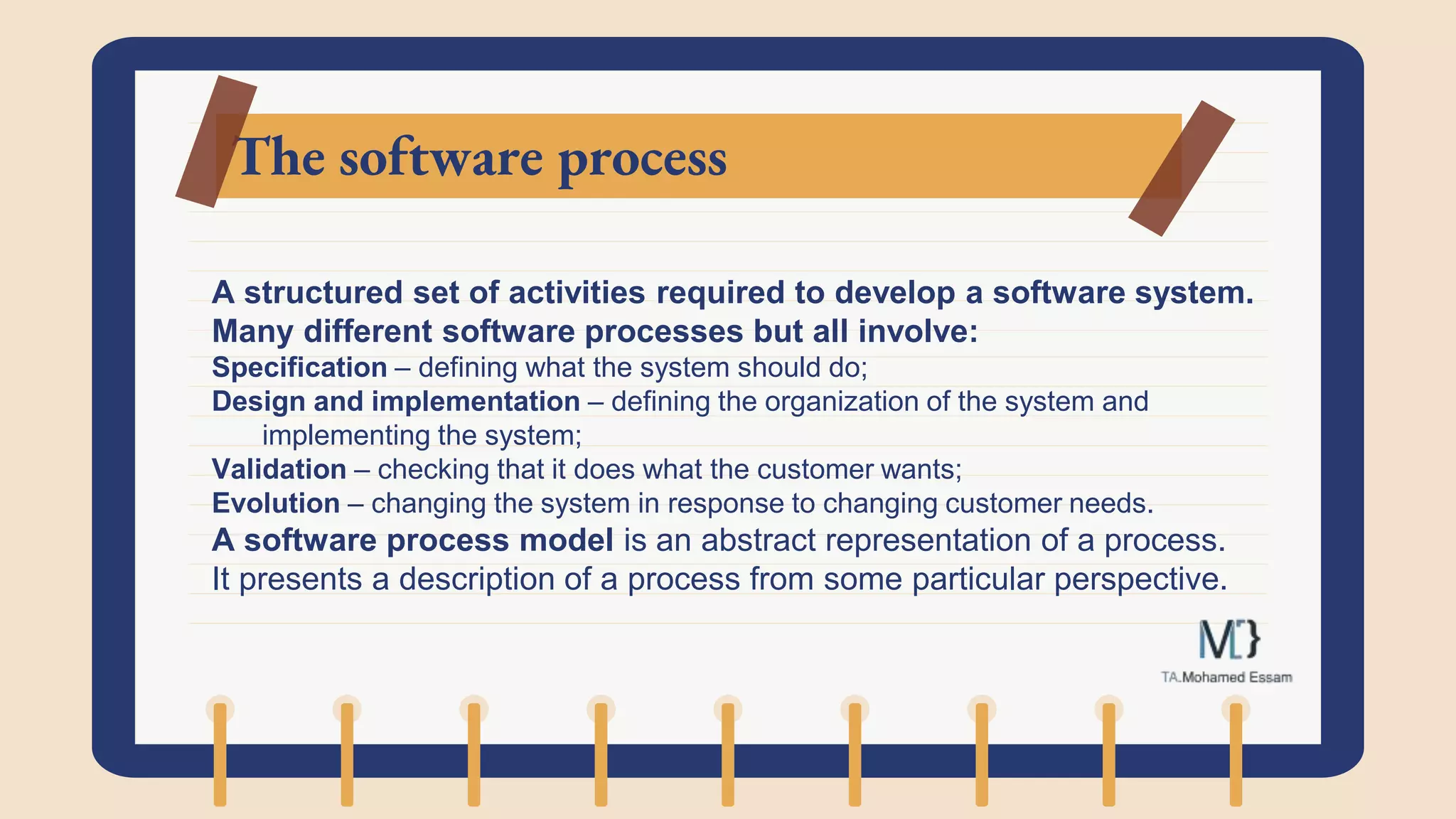 The software process
A structured set of activities required to develop a software system.
Many different software processes but all involve:
Specification – defining what the system should do;
Design and implementation – defining the organization of the system and
implementing the system;
Validation – checking that it does what the customer wants;
Evolution – changing the system in response to changing customer needs.
A software process model is an abstract representation of a process.
It presents a description of a process from some particular perspective.
 