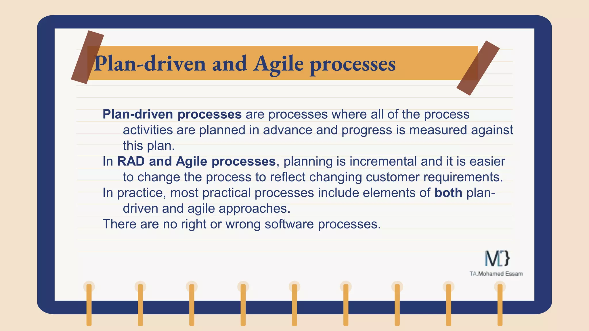 Plan-driven and Agile processes
Plan-driven processes are processes where all of the process
activities are planned in advance and progress is measured against
this plan.
In RAD and Agile processes, planning is incremental and it is easier
to change the process to reflect changing customer requirements.
In practice, most practical processes include elements of both plan-
driven and agile approaches.
There are no right or wrong software processes.
 