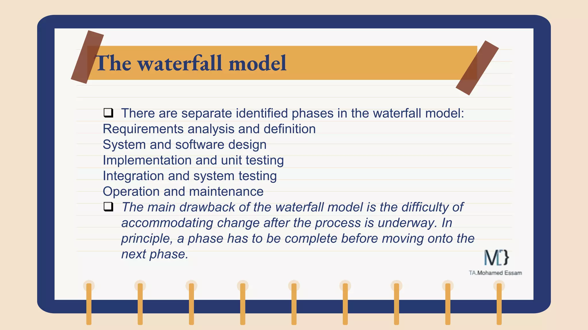 The waterfall model
 There are separate identified phases in the waterfall model:
Requirements analysis and definition
System and software design
Implementation and unit testing
Integration and system testing
Operation and maintenance
 The main drawback of the waterfall model is the difficulty of
accommodating change after the process is underway. In
principle, a phase has to be complete before moving onto the
next phase.
 