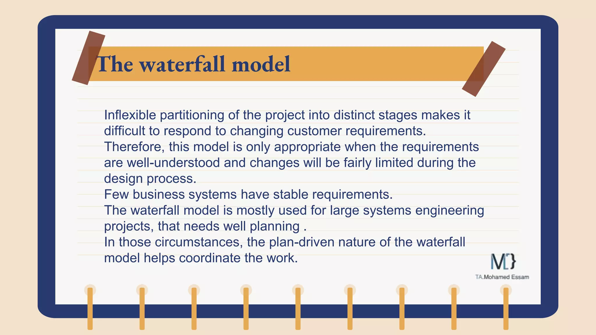 The waterfall model
Inflexible partitioning of the project into distinct stages makes it
difficult to respond to changing customer requirements.
Therefore, this model is only appropriate when the requirements
are well-understood and changes will be fairly limited during the
design process.
Few business systems have stable requirements.
The waterfall model is mostly used for large systems engineering
projects, that needs well planning .
In those circumstances, the plan-driven nature of the waterfall
model helps coordinate the work.
 