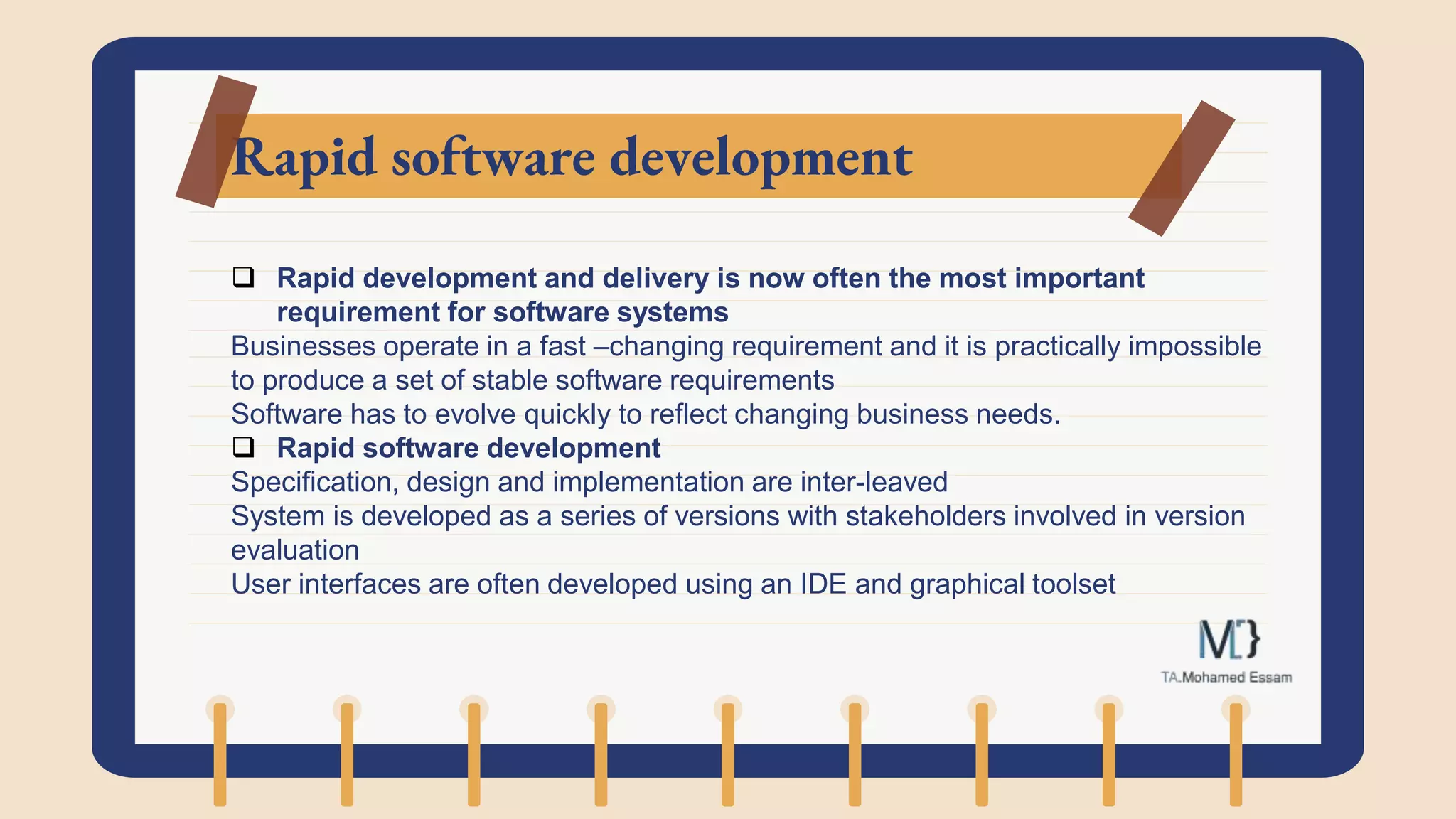 Rapid software development
 Rapid development and delivery is now often the most important
requirement for software systems
Businesses operate in a fast –changing requirement and it is practically impossible
to produce a set of stable software requirements
Software has to evolve quickly to reflect changing business needs.
 Rapid software development
Specification, design and implementation are inter-leaved
System is developed as a series of versions with stakeholders involved in version
evaluation
User interfaces are often developed using an IDE and graphical toolset
 