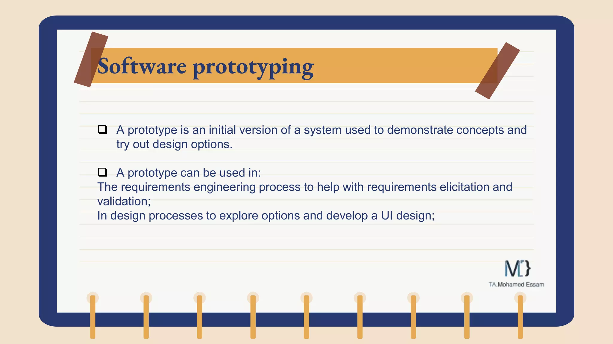 Software prototyping
 A prototype is an initial version of a system used to demonstrate concepts and
try out design options.
 A prototype can be used in:
The requirements engineering process to help with requirements elicitation and
validation;
In design processes to explore options and develop a UI design;
 