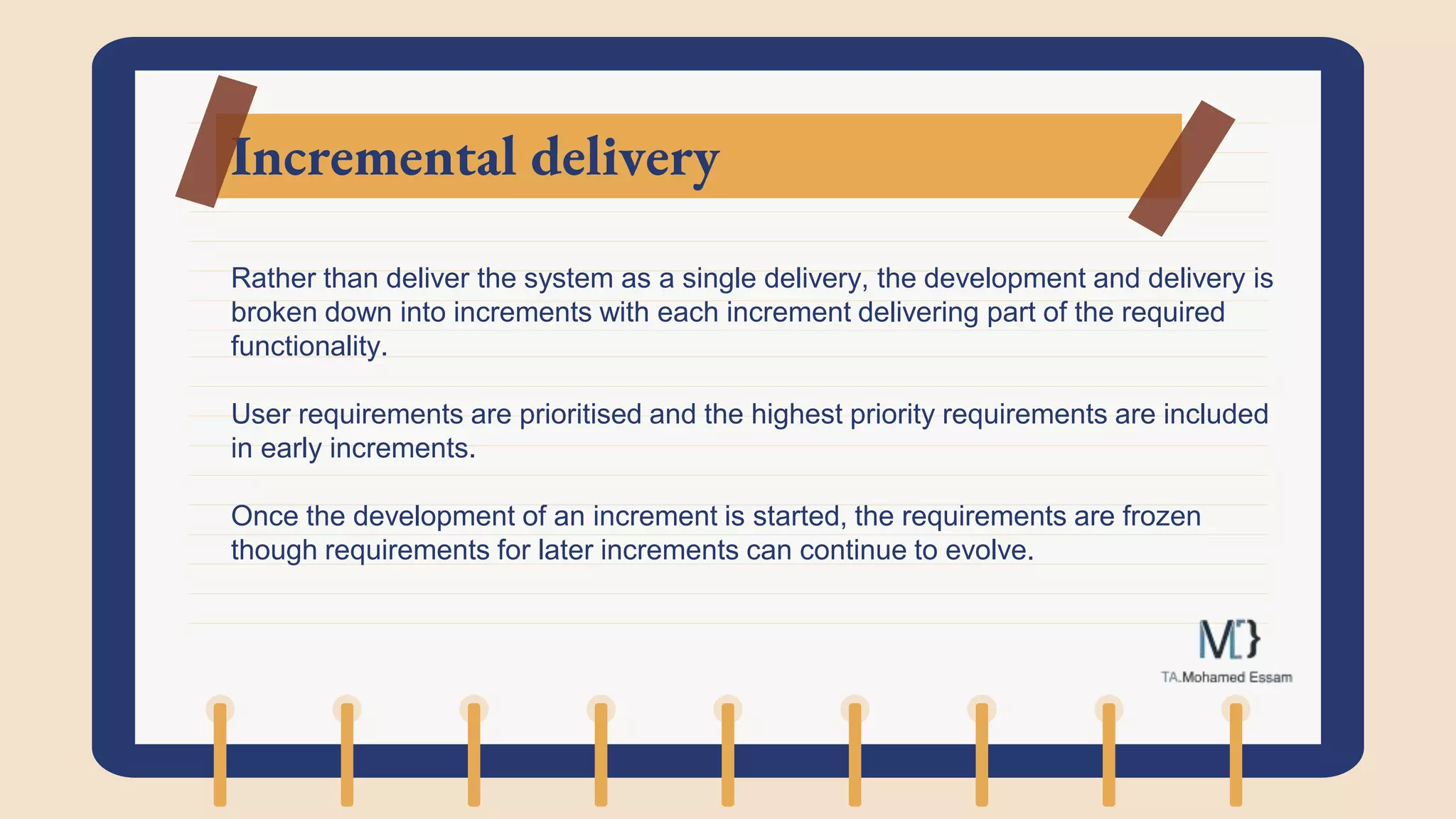 Incremental delivery
Rather than deliver the system as a single delivery, the development and delivery is
broken down into increments with each increment delivering part of the required
functionality.
User requirements are prioritised and the highest priority requirements are included
in early increments.
Once the development of an increment is started, the requirements are frozen
though requirements for later increments can continue to evolve.
 