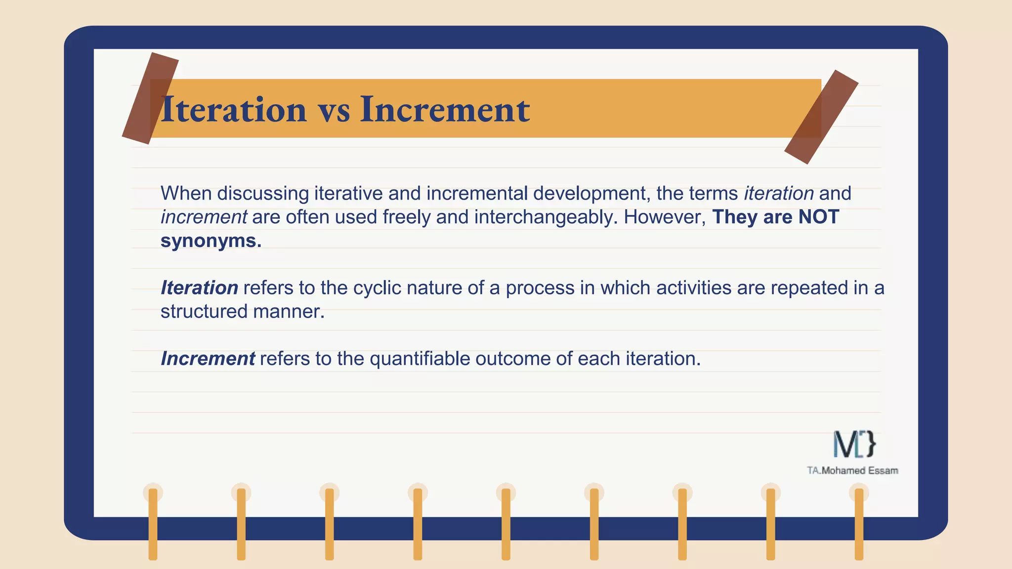 Iteration vs Increment
When discussing iterative and incremental development, the terms iteration and
increment are often used freely and interchangeably. However, They are NOT
synonyms.
Iteration refers to the cyclic nature of a process in which activities are repeated in a
structured manner.
Increment refers to the quantifiable outcome of each iteration.
 