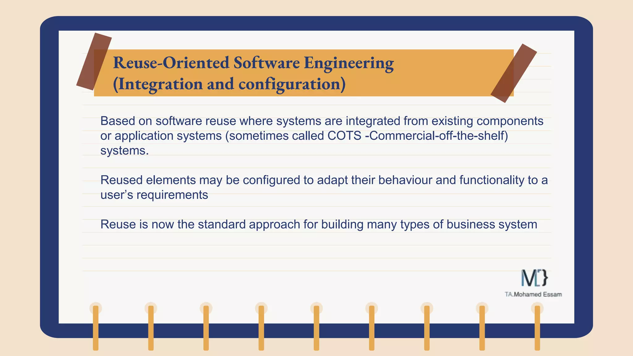 Reuse-Oriented Software Engineering
(Integration and configuration)
Based on software reuse where systems are integrated from existing components
or application systems (sometimes called COTS -Commercial-off-the-shelf)
systems.
Reused elements may be configured to adapt their behaviour and functionality to a
user’s requirements
Reuse is now the standard approach for building many types of business system
 