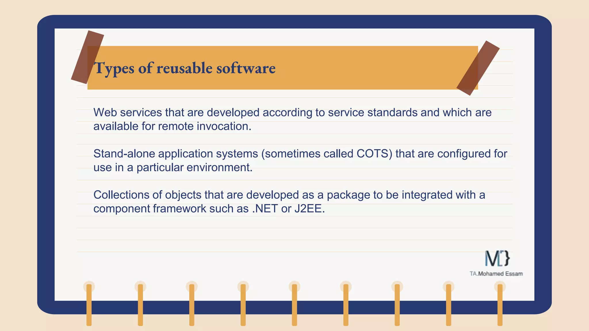 Types of reusable software
Web services that are developed according to service standards and which are
available for remote invocation.
Stand-alone application systems (sometimes called COTS) that are configured for
use in a particular environment.
Collections of objects that are developed as a package to be integrated with a
component framework such as .NET or J2EE.
 