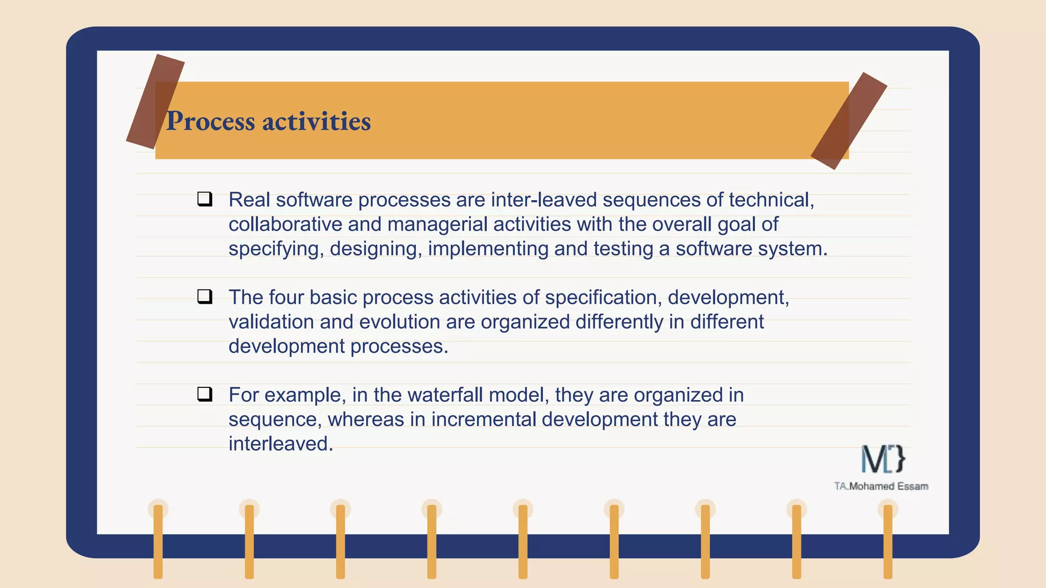 Process activities
 Real software processes are inter-leaved sequences of technical,
collaborative and managerial activities with the overall goal of
specifying, designing, implementing and testing a software system.
 The four basic process activities of specification, development,
validation and evolution are organized differently in different
development processes.
 For example, in the waterfall model, they are organized in
sequence, whereas in incremental development they are
interleaved.
 