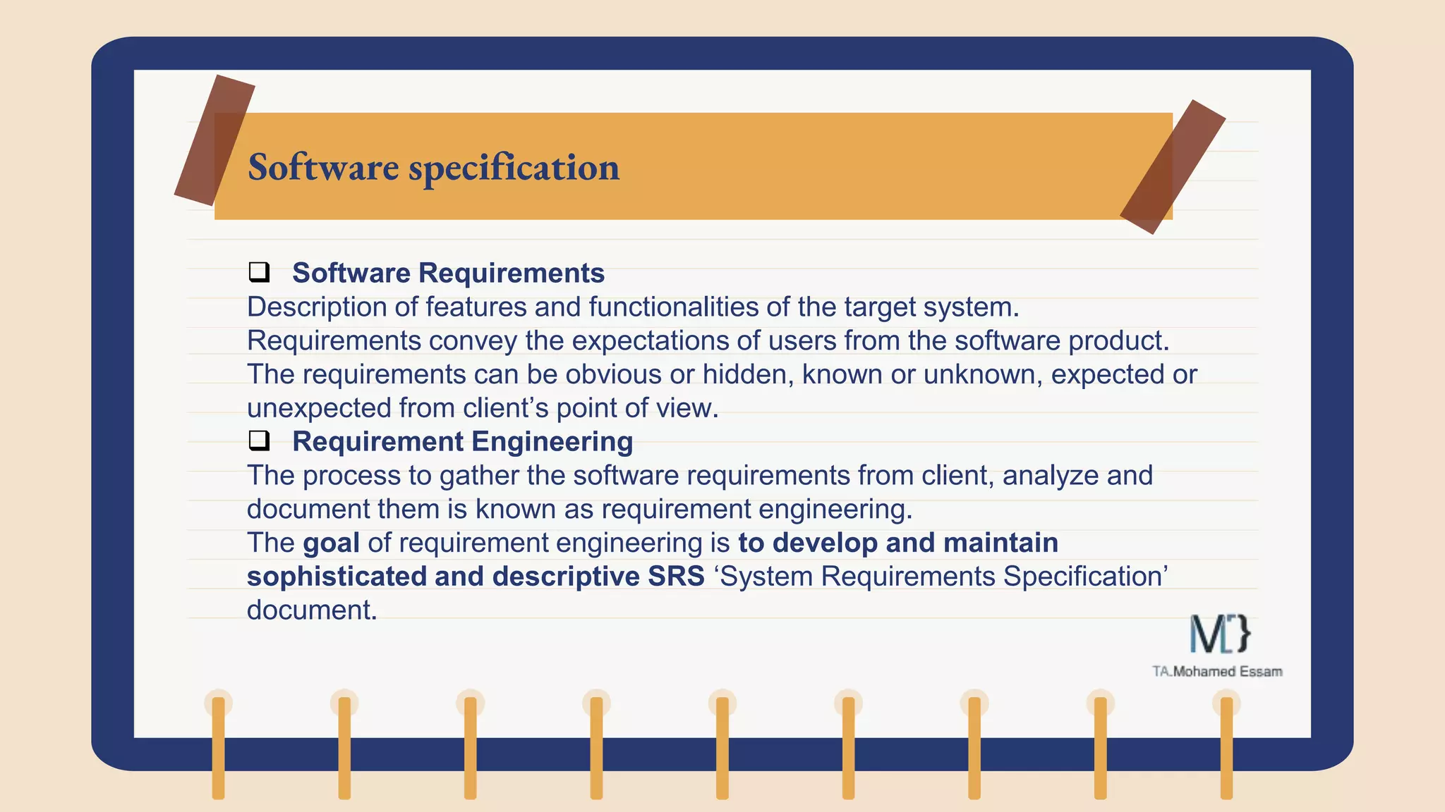 Software specification
 Software Requirements
Description of features and functionalities of the target system.
Requirements convey the expectations of users from the software product.
The requirements can be obvious or hidden, known or unknown, expected or
unexpected from client’s point of view.
 Requirement Engineering
The process to gather the software requirements from client, analyze and
document them is known as requirement engineering.
The goal of requirement engineering is to develop and maintain
sophisticated and descriptive SRS ‘System Requirements Specification’
document.
 