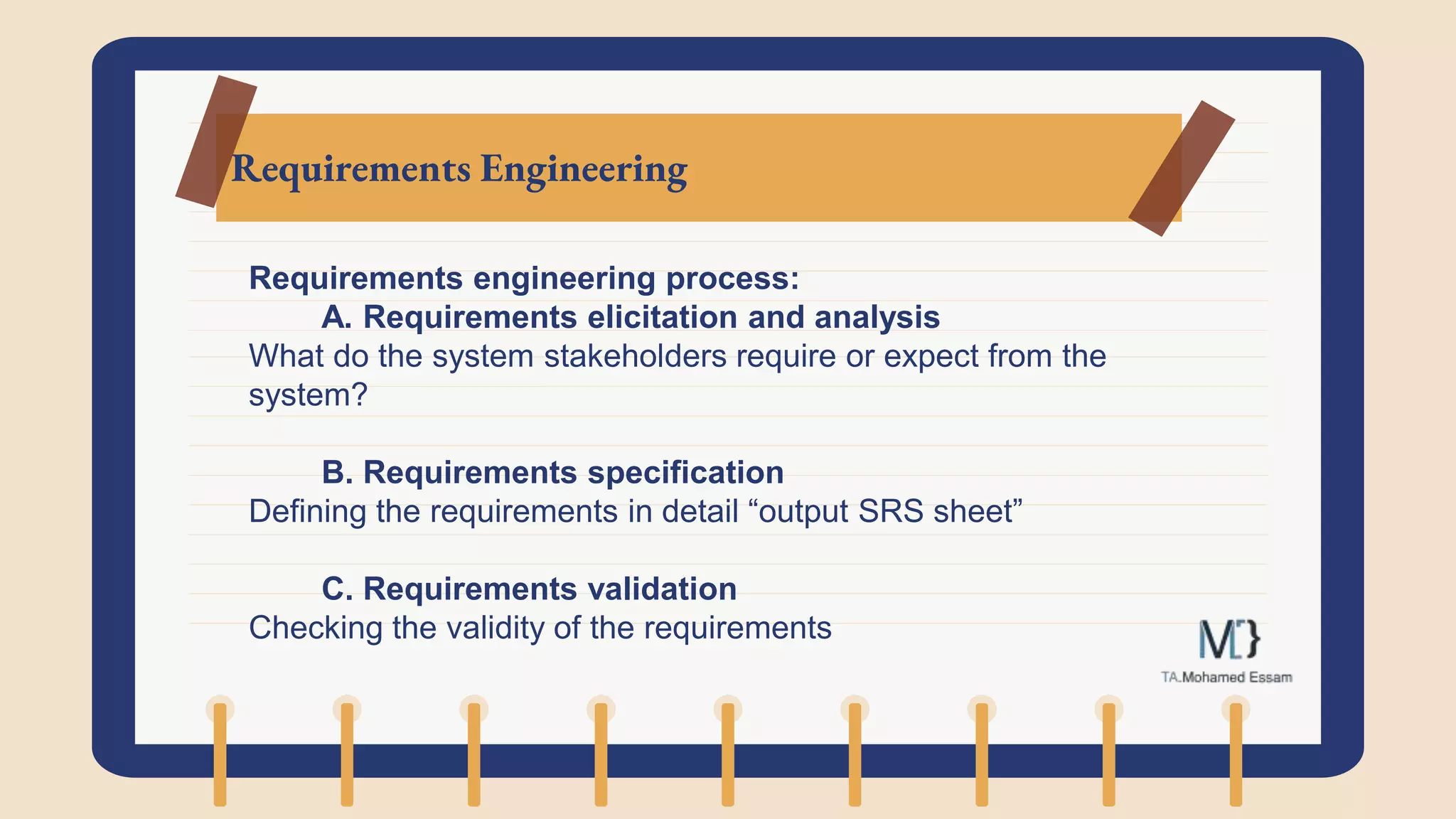 Requirements Engineering
Requirements engineering process:
A. Requirements elicitation and analysis
What do the system stakeholders require or expect from the
system?
B. Requirements specification
Defining the requirements in detail “output SRS sheet”
C. Requirements validation
Checking the validity of the requirements
 