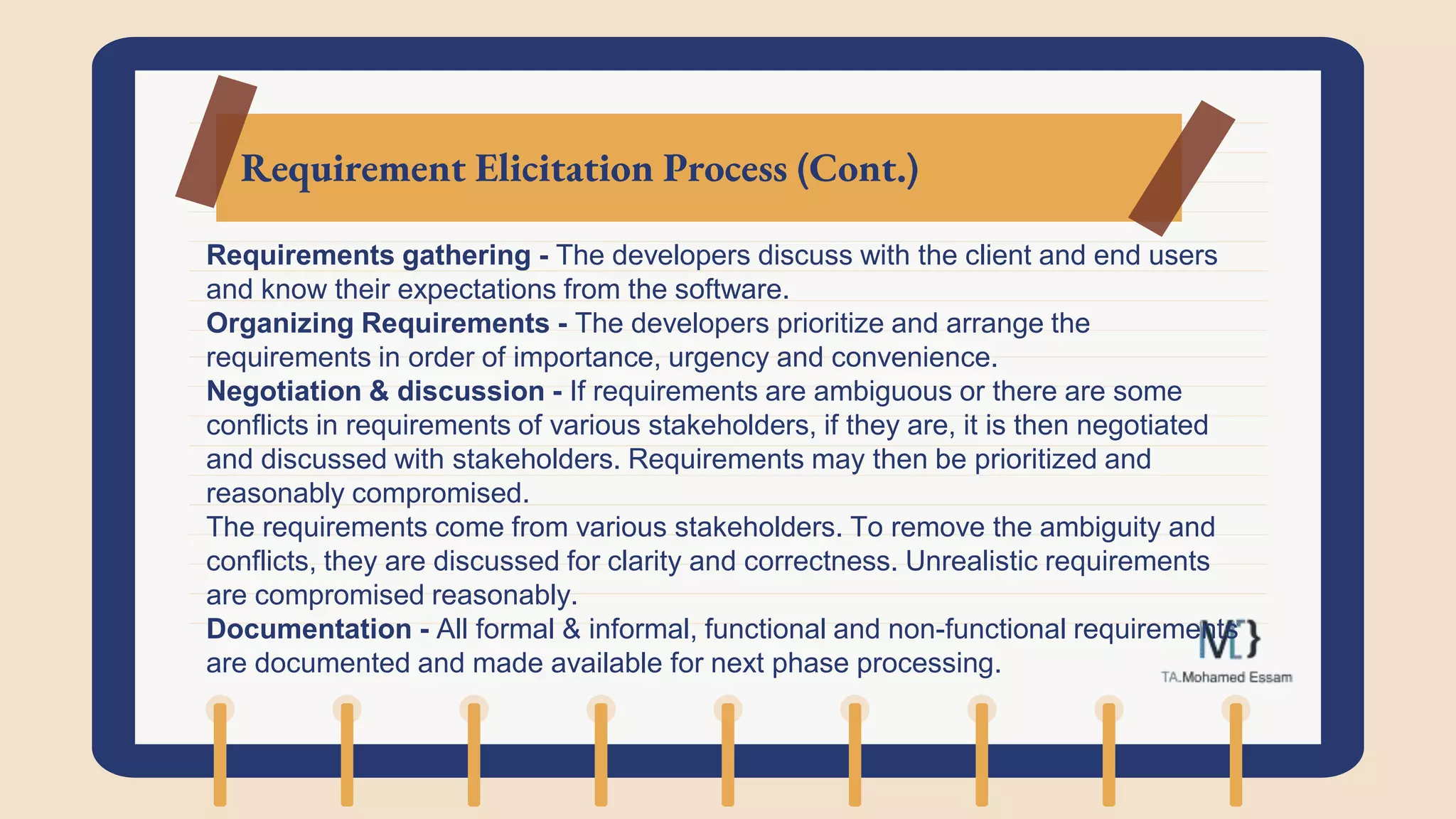 Requirement Elicitation Process (Cont.)
Requirements gathering - The developers discuss with the client and end users
and know their expectations from the software.
Organizing Requirements - The developers prioritize and arrange the
requirements in order of importance, urgency and convenience.
Negotiation & discussion - If requirements are ambiguous or there are some
conflicts in requirements of various stakeholders, if they are, it is then negotiated
and discussed with stakeholders. Requirements may then be prioritized and
reasonably compromised.
The requirements come from various stakeholders. To remove the ambiguity and
conflicts, they are discussed for clarity and correctness. Unrealistic requirements
are compromised reasonably.
Documentation - All formal & informal, functional and non-functional requirements
are documented and made available for next phase processing.
 