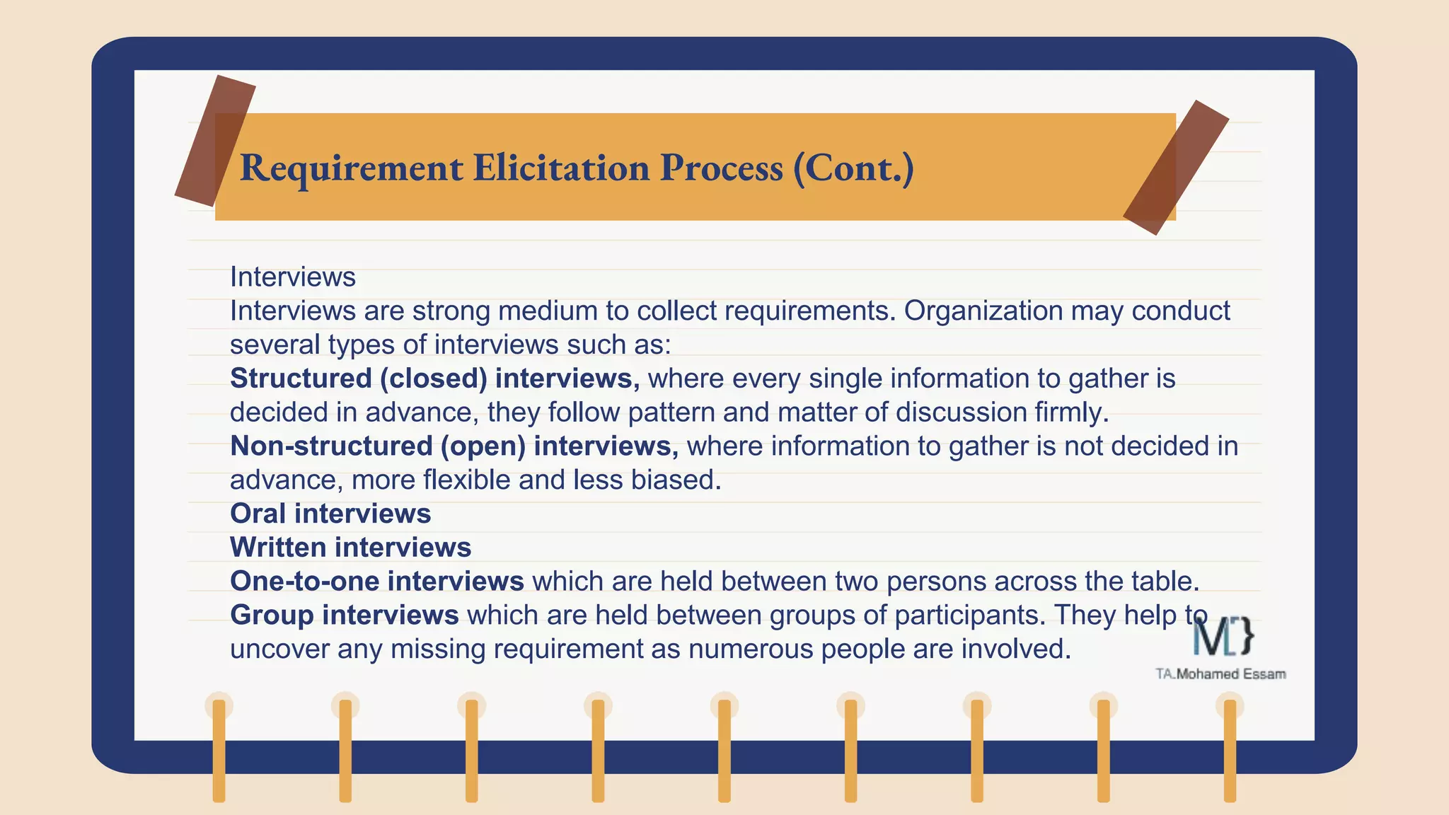 Requirement Elicitation Process (Cont.)
Interviews
Interviews are strong medium to collect requirements. Organization may conduct
several types of interviews such as:
Structured (closed) interviews, where every single information to gather is
decided in advance, they follow pattern and matter of discussion firmly.
Non-structured (open) interviews, where information to gather is not decided in
advance, more flexible and less biased.
Oral interviews
Written interviews
One-to-one interviews which are held between two persons across the table.
Group interviews which are held between groups of participants. They help to
uncover any missing requirement as numerous people are involved.
 