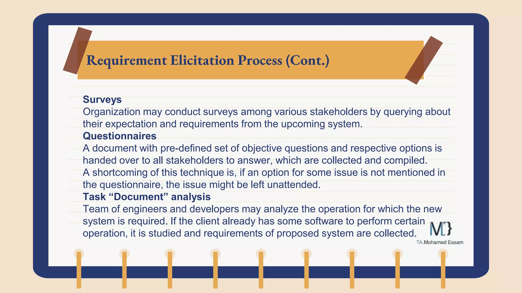 Requirement Elicitation Process (Cont.)
Surveys
Organization may conduct surveys among various stakeholders by querying about
their expectation and requirements from the upcoming system.
Questionnaires
A document with pre-defined set of objective questions and respective options is
handed over to all stakeholders to answer, which are collected and compiled.
A shortcoming of this technique is, if an option for some issue is not mentioned in
the questionnaire, the issue might be left unattended.
Task “Document” analysis
Team of engineers and developers may analyze the operation for which the new
system is required. If the client already has some software to perform certain
operation, it is studied and requirements of proposed system are collected.
 