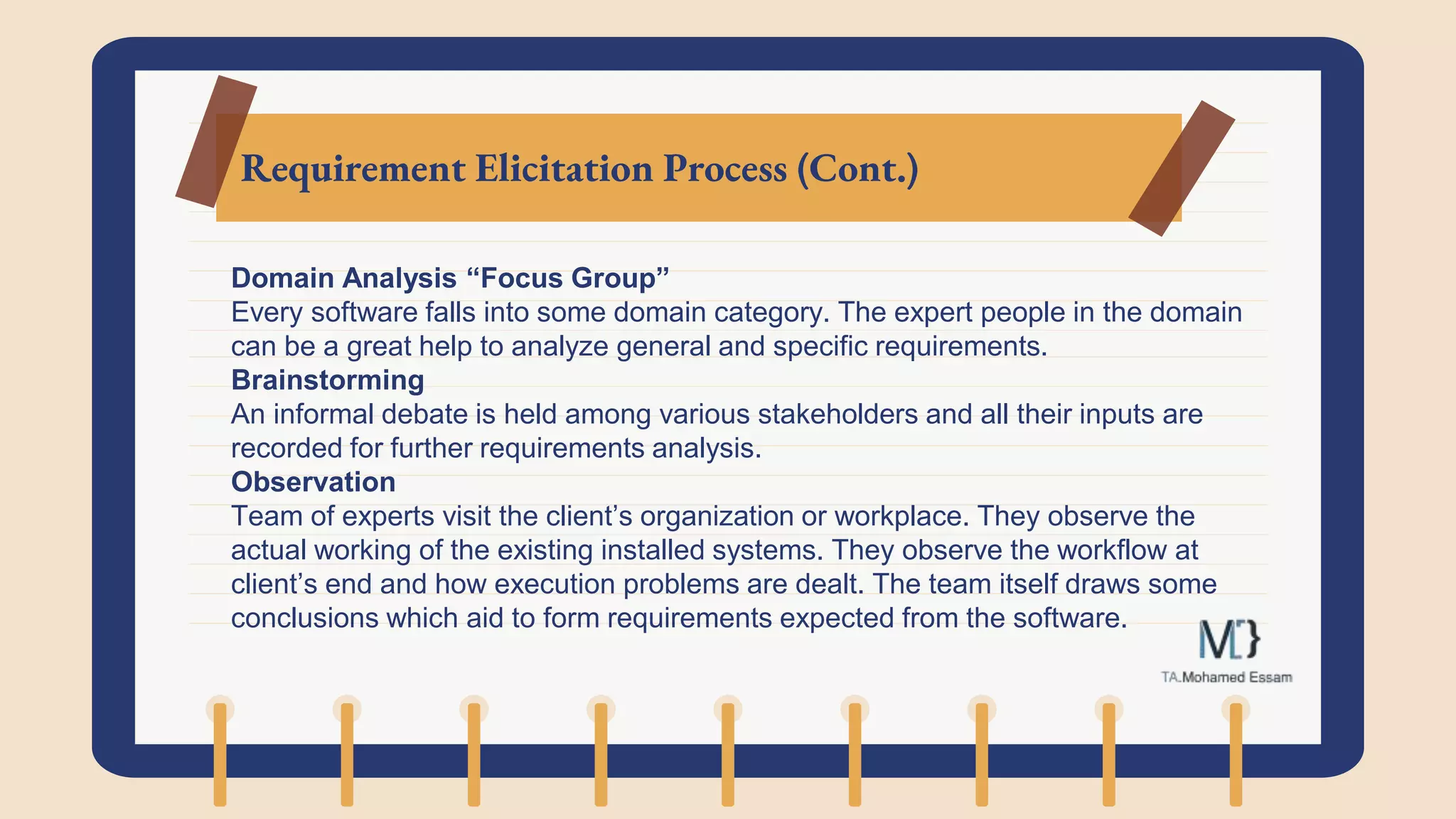 Requirement Elicitation Process (Cont.)
Domain Analysis “Focus Group”
Every software falls into some domain category. The expert people in the domain
can be a great help to analyze general and specific requirements.
Brainstorming
An informal debate is held among various stakeholders and all their inputs are
recorded for further requirements analysis.
Observation
Team of experts visit the client’s organization or workplace. They observe the
actual working of the existing installed systems. They observe the workflow at
client’s end and how execution problems are dealt. The team itself draws some
conclusions which aid to form requirements expected from the software.
 