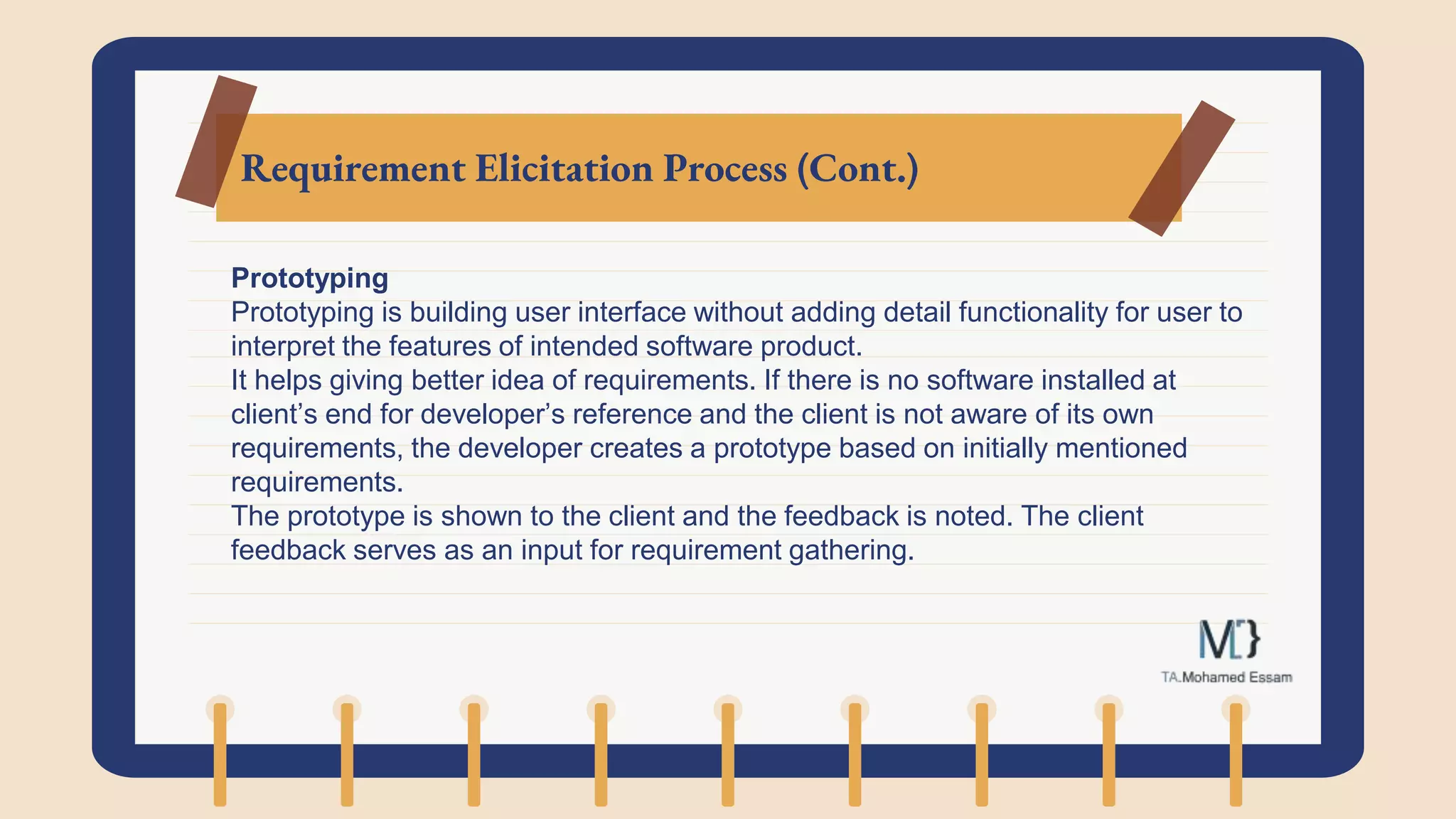 Requirement Elicitation Process (Cont.)
Prototyping
Prototyping is building user interface without adding detail functionality for user to
interpret the features of intended software product.
It helps giving better idea of requirements. If there is no software installed at
client’s end for developer’s reference and the client is not aware of its own
requirements, the developer creates a prototype based on initially mentioned
requirements.
The prototype is shown to the client and the feedback is noted. The client
feedback serves as an input for requirement gathering.
 