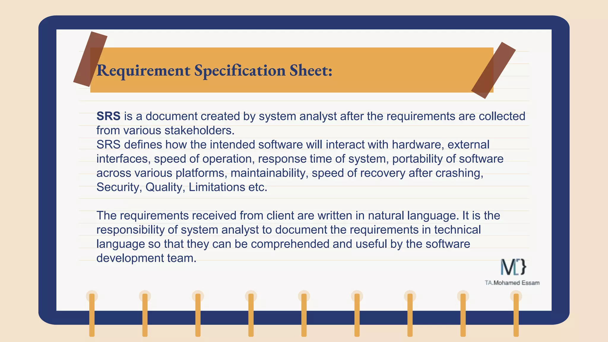 Requirement Specification Sheet:
SRS is a document created by system analyst after the requirements are collected
from various stakeholders.
SRS defines how the intended software will interact with hardware, external
interfaces, speed of operation, response time of system, portability of software
across various platforms, maintainability, speed of recovery after crashing,
Security, Quality, Limitations etc.
The requirements received from client are written in natural language. It is the
responsibility of system analyst to document the requirements in technical
language so that they can be comprehended and useful by the software
development team.
 