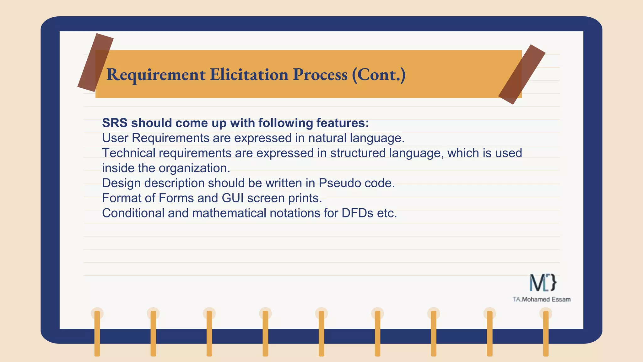 Requirement Elicitation Process (Cont.)
SRS should come up with following features:
User Requirements are expressed in natural language.
Technical requirements are expressed in structured language, which is used
inside the organization.
Design description should be written in Pseudo code.
Format of Forms and GUI screen prints.
Conditional and mathematical notations for DFDs etc.
 