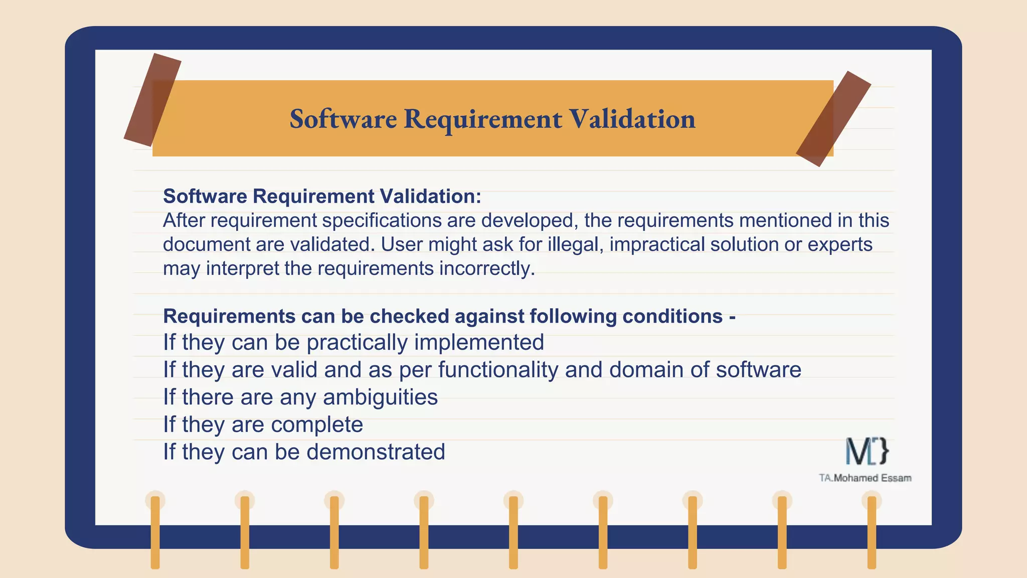 Software Requirement Validation
Software Requirement Validation:
After requirement specifications are developed, the requirements mentioned in this
document are validated. User might ask for illegal, impractical solution or experts
may interpret the requirements incorrectly.
Requirements can be checked against following conditions -
If they can be practically implemented
If they are valid and as per functionality and domain of software
If there are any ambiguities
If they are complete
If they can be demonstrated
 