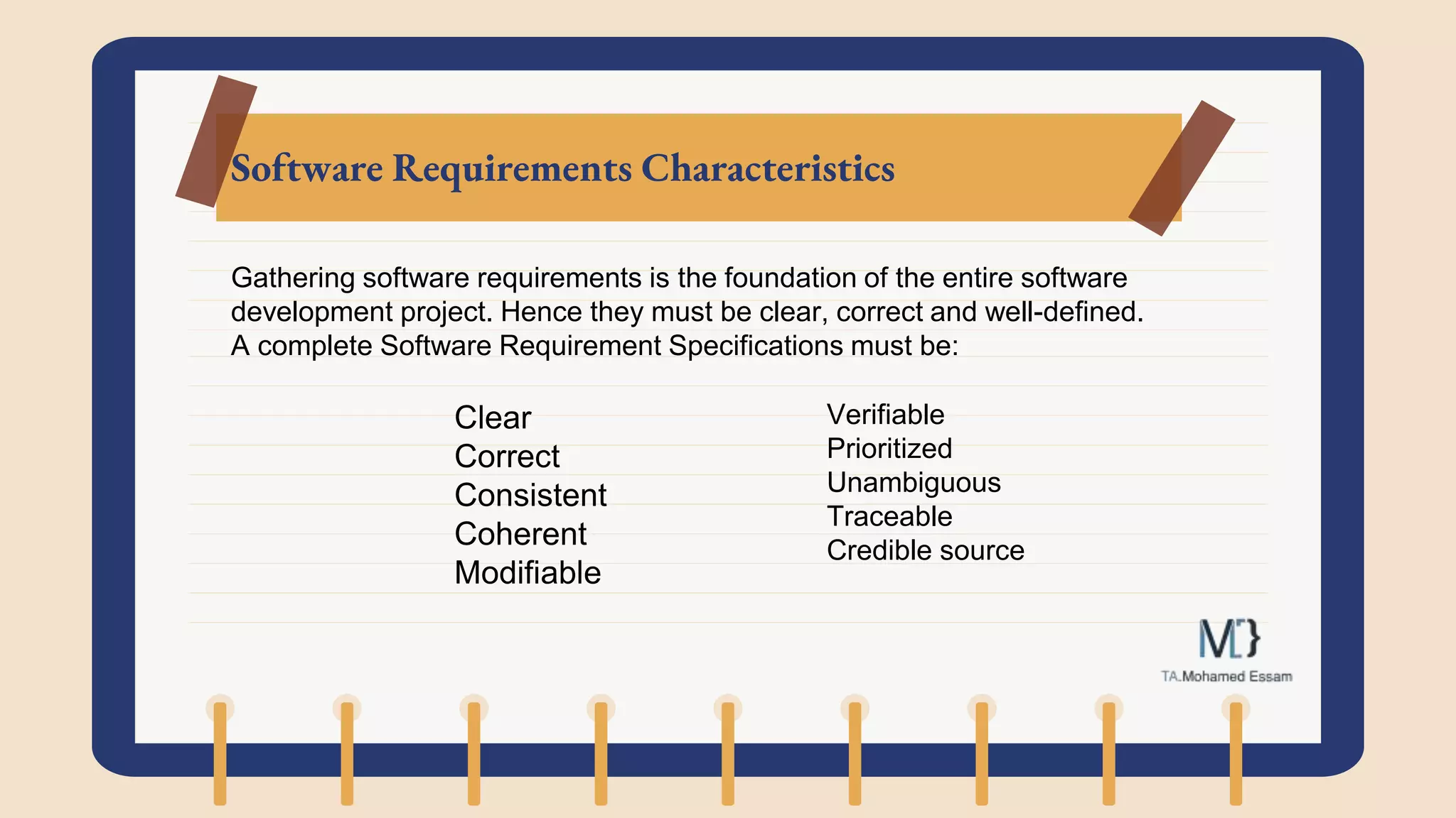 Software Requirements Characteristics
Gathering software requirements is the foundation of the entire software
development project. Hence they must be clear, correct and well-defined.
A complete Software Requirement Specifications must be:
Clear
Correct
Consistent
Coherent
Modifiable
Verifiable
Prioritized
Unambiguous
Traceable
Credible source
 
