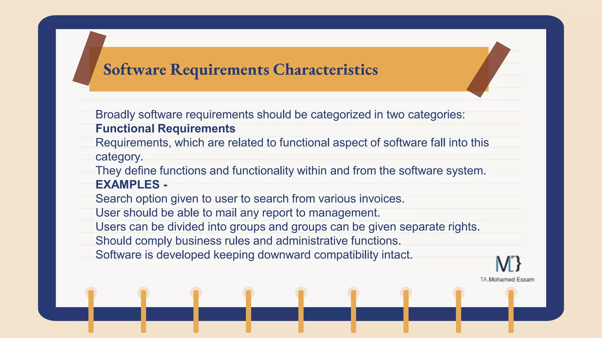 Software Requirements Characteristics
Broadly software requirements should be categorized in two categories:
Functional Requirements
Requirements, which are related to functional aspect of software fall into this
category.
They define functions and functionality within and from the software system.
EXAMPLES -
Search option given to user to search from various invoices.
User should be able to mail any report to management.
Users can be divided into groups and groups can be given separate rights.
Should comply business rules and administrative functions.
Software is developed keeping downward compatibility intact.
 