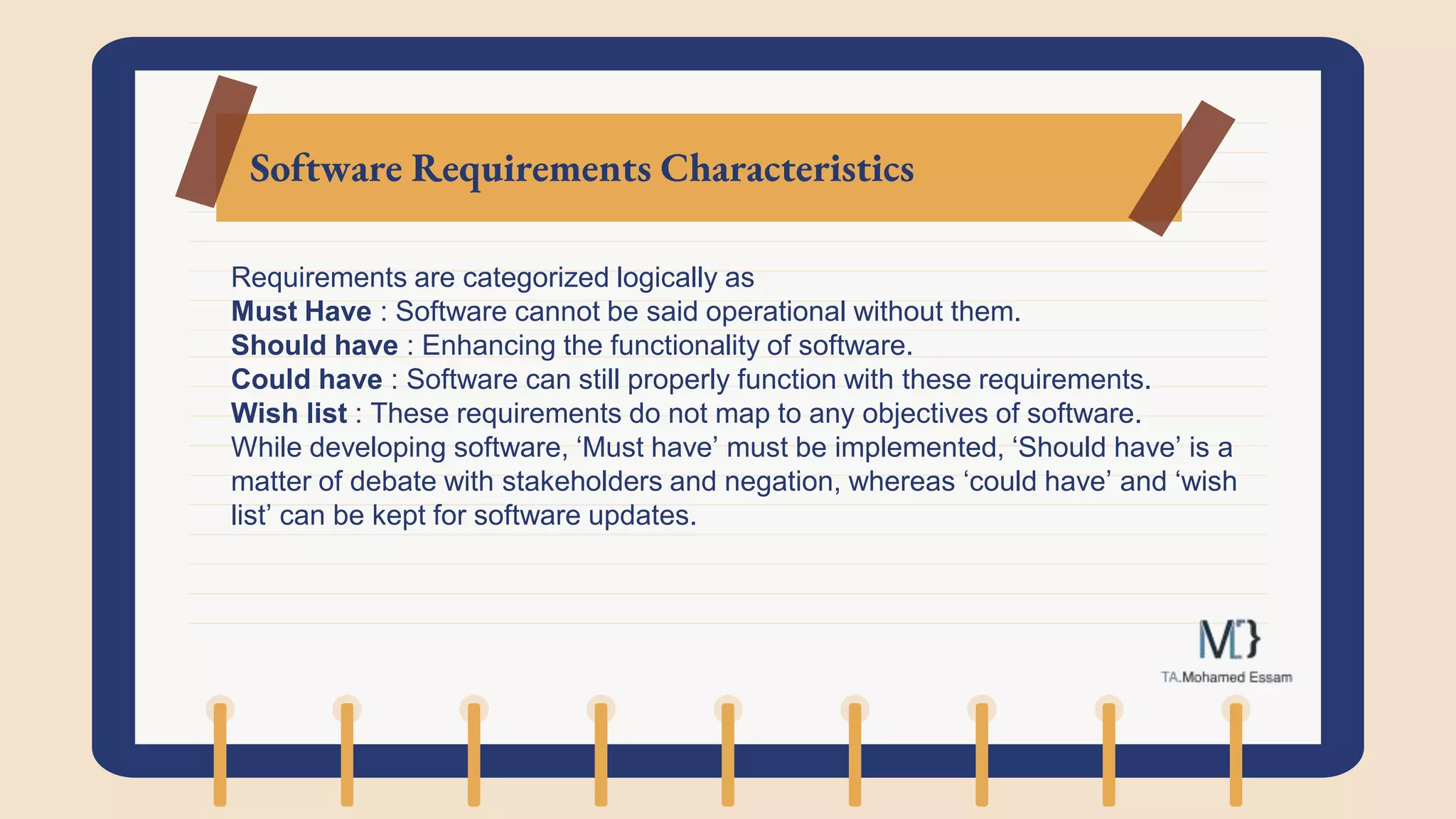 Software Requirements Characteristics
Requirements are categorized logically as
Must Have : Software cannot be said operational without them.
Should have : Enhancing the functionality of software.
Could have : Software can still properly function with these requirements.
Wish list : These requirements do not map to any objectives of software.
While developing software, ‘Must have’ must be implemented, ‘Should have’ is a
matter of debate with stakeholders and negation, whereas ‘could have’ and ‘wish
list’ can be kept for software updates.
 