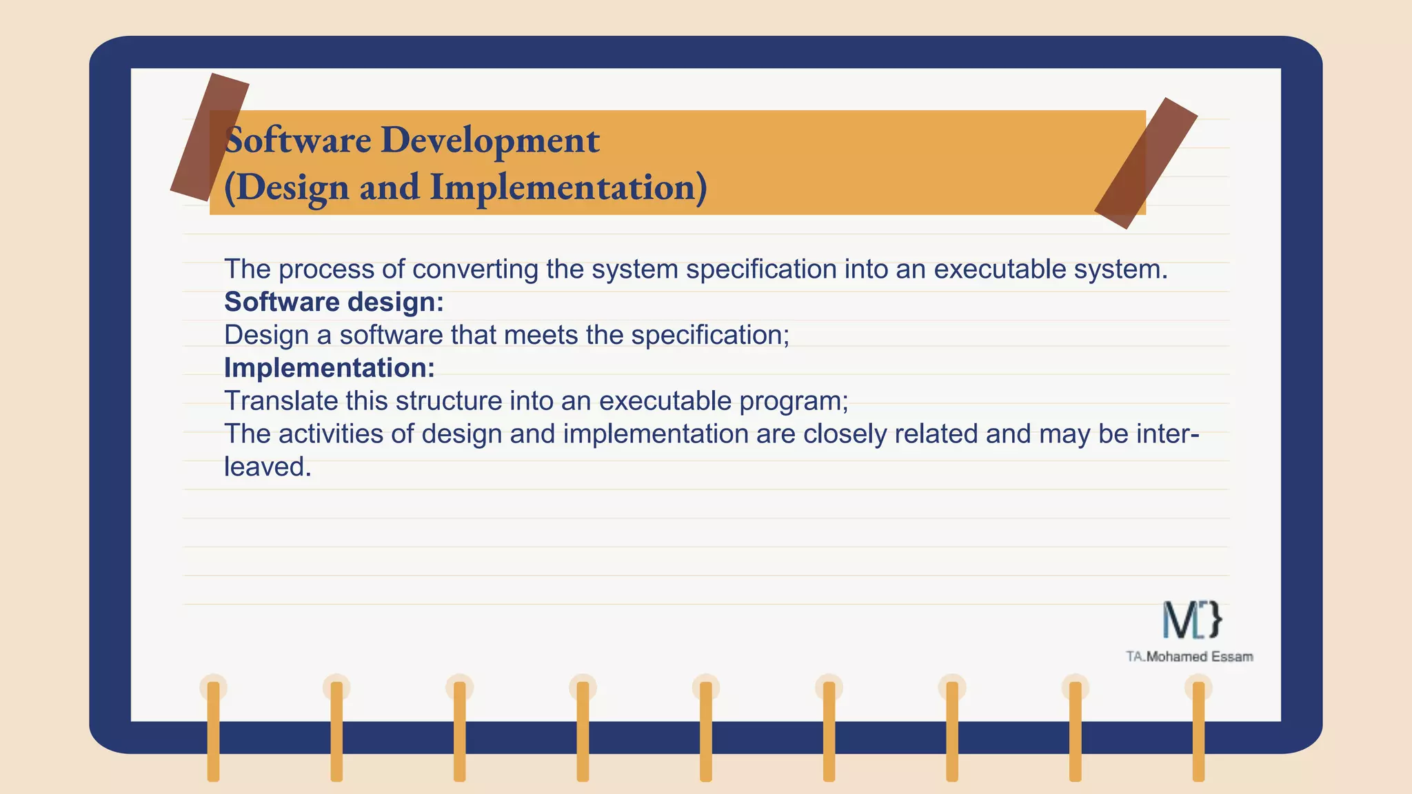 Software Development
(Design and Implementation)
The process of converting the system specification into an executable system.
Software design:
Design a software that meets the specification;
Implementation:
Translate this structure into an executable program;
The activities of design and implementation are closely related and may be inter-
leaved.
 