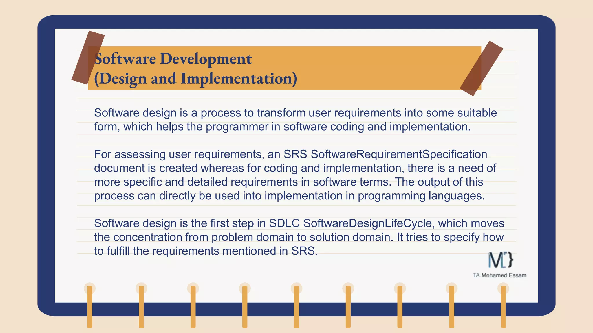 Software Development
(Design and Implementation)
Software design is a process to transform user requirements into some suitable
form, which helps the programmer in software coding and implementation.
For assessing user requirements, an SRS SoftwareRequirementSpecification
document is created whereas for coding and implementation, there is a need of
more specific and detailed requirements in software terms. The output of this
process can directly be used into implementation in programming languages.
Software design is the first step in SDLC SoftwareDesignLifeCycle, which moves
the concentration from problem domain to solution domain. It tries to specify how
to fulfill the requirements mentioned in SRS.
 