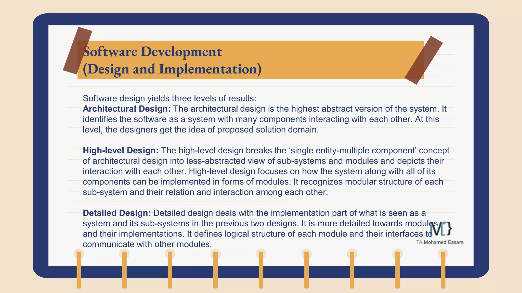 Software Development
(Design and Implementation)
Software design yields three levels of results:
Architectural Design: The architectural design is the highest abstract version of the system. It
identifies the software as a system with many components interacting with each other. At this
level, the designers get the idea of proposed solution domain.
High-level Design: The high-level design breaks the ‘single entity-multiple component’ concept
of architectural design into less-abstracted view of sub-systems and modules and depicts their
interaction with each other. High-level design focuses on how the system along with all of its
components can be implemented in forms of modules. It recognizes modular structure of each
sub-system and their relation and interaction among each other.
Detailed Design: Detailed design deals with the implementation part of what is seen as a
system and its sub-systems in the previous two designs. It is more detailed towards modules
and their implementations. It defines logical structure of each module and their interfaces to
communicate with other modules.
 