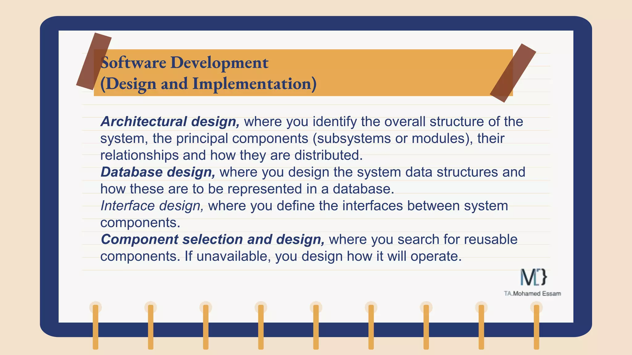 Software Development
(Design and Implementation)
Architectural design, where you identify the overall structure of the
system, the principal components (subsystems or modules), their
relationships and how they are distributed.
Database design, where you design the system data structures and
how these are to be represented in a database.
Interface design, where you define the interfaces between system
components.
Component selection and design, where you search for reusable
components. If unavailable, you design how it will operate.
 
