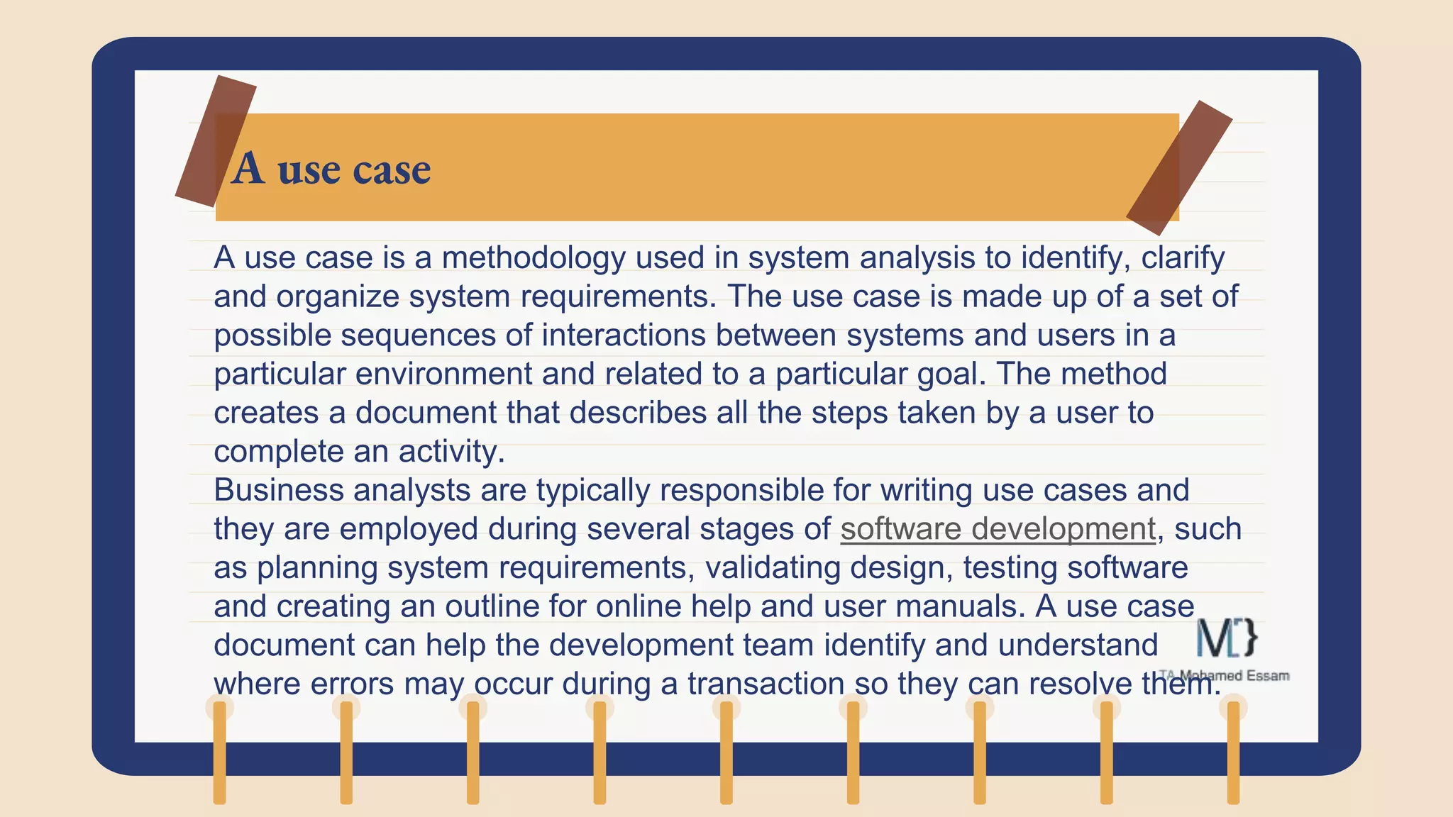 A use case
A use case is a methodology used in system analysis to identify, clarify
and organize system requirements. The use case is made up of a set of
possible sequences of interactions between systems and users in a
particular environment and related to a particular goal. The method
creates a document that describes all the steps taken by a user to
complete an activity.
Business analysts are typically responsible for writing use cases and
they are employed during several stages of software development, such
as planning system requirements, validating design, testing software
and creating an outline for online help and user manuals. A use case
document can help the development team identify and understand
where errors may occur during a transaction so they can resolve them.
 