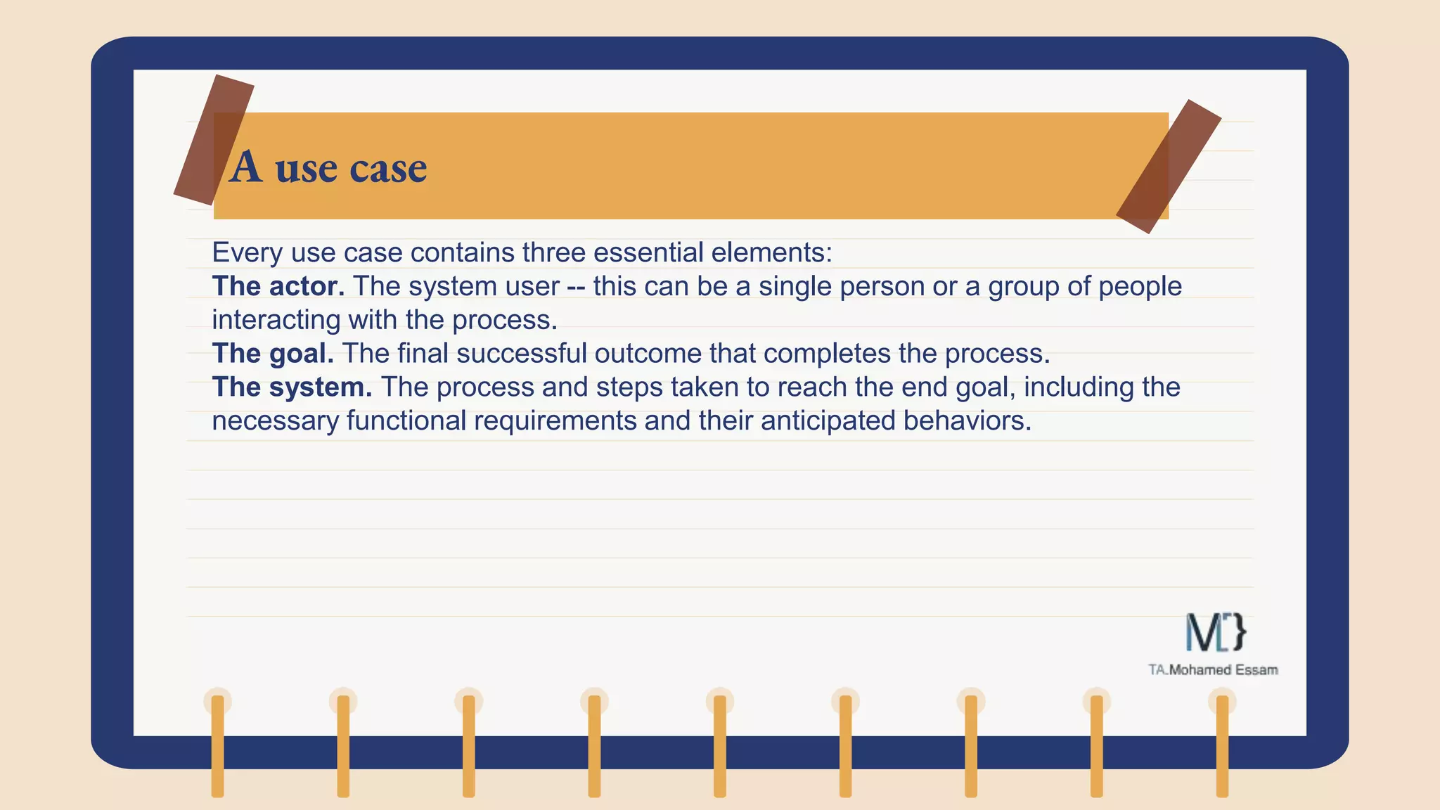 A use case
Every use case contains three essential elements:
The actor. The system user -- this can be a single person or a group of people
interacting with the process.
The goal. The final successful outcome that completes the process.
The system. The process and steps taken to reach the end goal, including the
necessary functional requirements and their anticipated behaviors.
 