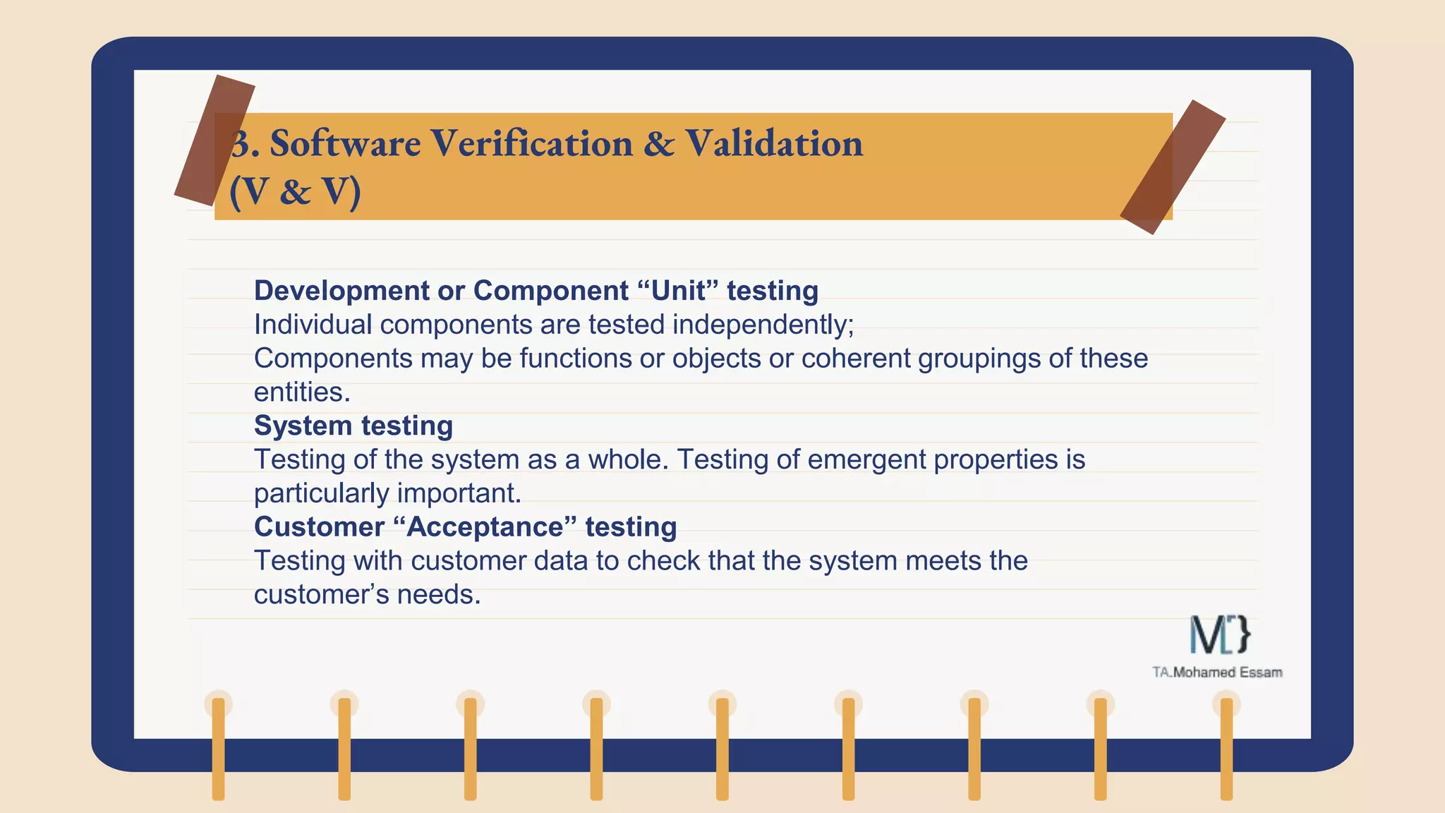 3. Software Verification & Validation
(V & V)
Development or Component “Unit” testing
Individual components are tested independently;
Components may be functions or objects or coherent groupings of these
entities.
System testing
Testing of the system as a whole. Testing of emergent properties is
particularly important.
Customer “Acceptance” testing
Testing with customer data to check that the system meets the
customer’s needs.
 