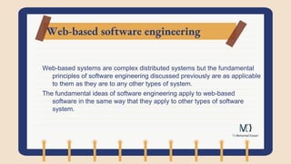 Web-based software engineering
Web-based systems are complex distributed systems but the fundamental
principles of software engineering discussed previously are as applicable
to them as they are to any other types of system.
The fundamental ideas of software engineering apply to web-based
software in the same way that they apply to other types of software
system.
 