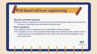 Web-based software engineering
Service-oriented systems
Software may be implemented using service-oriented software engineering, where the
software components are stand-alone web services.
Rich interfaces
User interfaces are constrained by the capabilities of web browsers.
Technologies such as AJAX and Bootstrape allow rich interfaces to be created within a
web browser but are still difficult to use. Web forms with local scripting are more
commonly used.
 