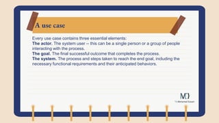 A use case
Every use case contains three essential elements:
The actor. The system user -- this can be a single person or a group of people
interacting with the process.
The goal. The final successful outcome that completes the process.
The system. The process and steps taken to reach the end goal, including the
necessary functional requirements and their anticipated behaviors.
 