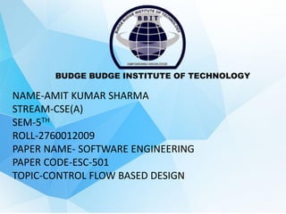 BUDGE BUDGE INSTITUTE OF TECHNOLOGY
NAME-AMIT KUMAR SHARMA
STREAM-CSE(A)
SEM-5TH
ROLL-2760012009
PAPER NAME- SOFTWARE ENGINEERING
PAPER CODE-ESC-501
TOPIC-CONTROL FLOW BASED DESIGN
 