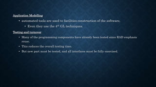 Application Modelling
• automated tools are used to facilities construction of the software,
• Even they use the 4th GL techniques.
Testing and turnover
• Many of the programming components have already been tested since RAD emphasis
reuse.
• This reduces the overall testing time.
• But new part must be tested, and all interfaces must be fully exercised.
 