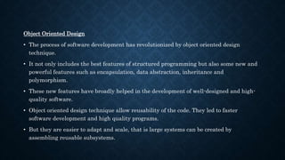 Object Oriented Design
• The process of software development has revolutionized by object oriented design
technique.
• It not only includes the best features of structured programming but also some new and
powerful features such as encapsulation, data abstraction, inheritance and
polymorphism.
• These new features have broadly helped in the development of well-designed and high-
quality software.
• Object oriented design technique allow reusability of the code. They led to faster
software development and high quality programs.
• But they are easier to adapt and scale, that is large systems can be created by
assembling reusable subsystems.
 