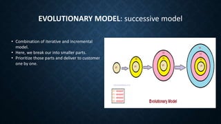 EVOLUTIONARY MODEL: successive model
• Combination of iterative and incremental
model.
• Here, we break our into smaller parts.
• Prioritize those parts and deliver to customer
one by one.
 
