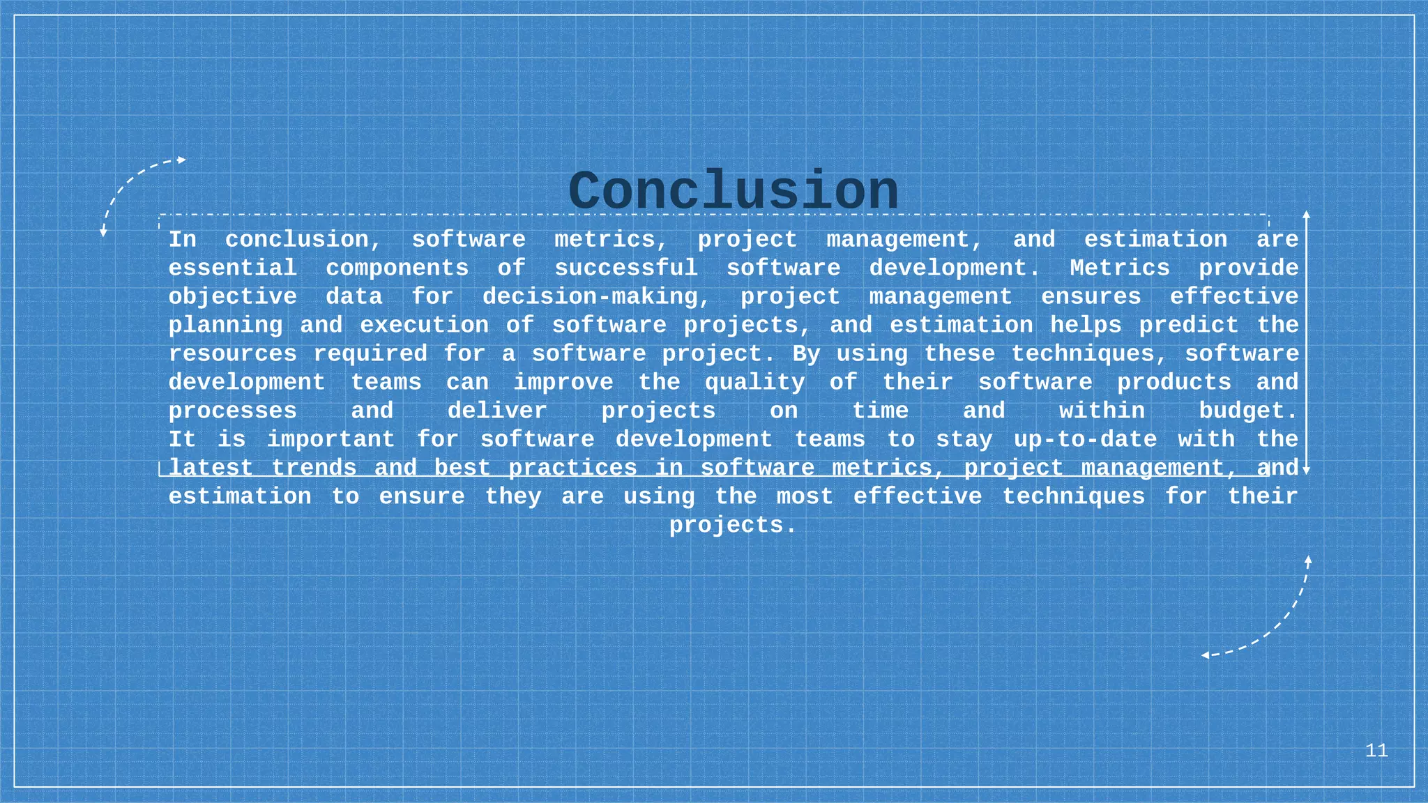 Conclusion
In conclusion, software metrics, project management, and estimation are
essential components of successful software development. Metrics provide
objective data for decision-making, project management ensures effective
planning and execution of software projects, and estimation helps predict the
resources required for a software project. By using these techniques, software
development teams can improve the quality of their software products and
processes and deliver projects on time and within budget.
It is important for software development teams to stay up-to-date with the
latest trends and best practices in software metrics, project management, and
estimation to ensure they are using the most effective techniques for their
projects.
11
 