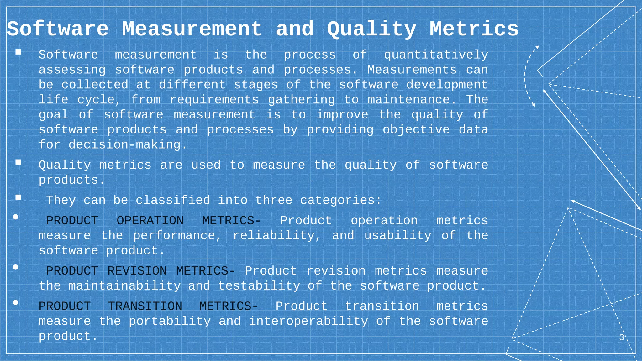 3
Software Measurement and Quality Metrics
▪ Software measurement is the process of quantitatively
assessing software products and processes. Measurements can
be collected at different stages of the software development
life cycle, from requirements gathering to maintenance. The
goal of software measurement is to improve the quality of
software products and processes by providing objective data
for decision-making.
▪ Quality metrics are used to measure the quality of software
products.
▪ They can be classified into three categories:
• PRODUCT OPERATION METRICS- Product operation metrics
measure the performance, reliability, and usability of the
software product.
• PRODUCT REVISION METRICS- Product revision metrics measure
the maintainability and testability of the software product.
• PRODUCT TRANSITION METRICS- Product transition metrics
measure the portability and interoperability of the software
product.
 