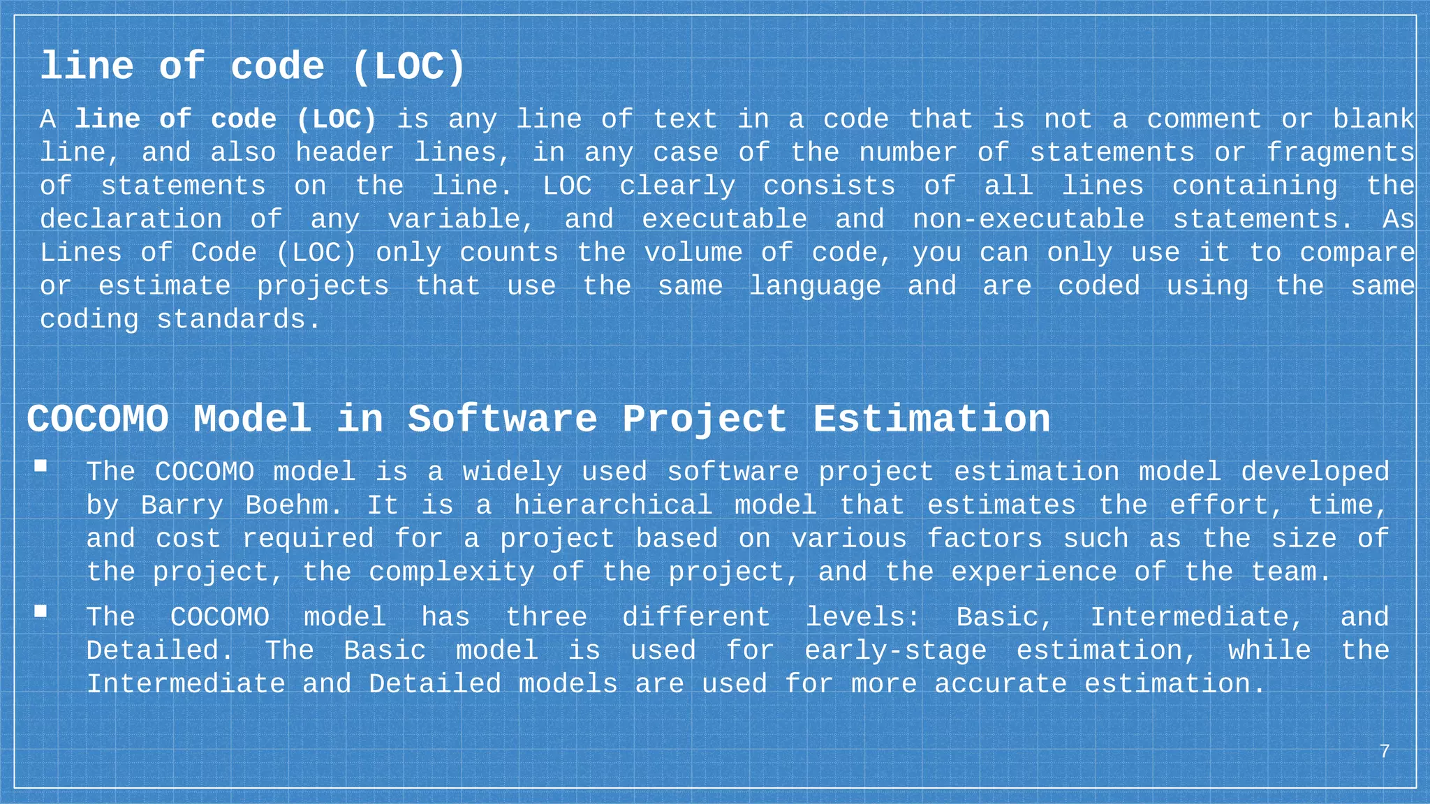 7
line of code (LOC)
A line of code (LOC) is any line of text in a code that is not a comment or blank
line, and also header lines, in any case of the number of statements or fragments
of statements on the line. LOC clearly consists of all lines containing the
declaration of any variable, and executable and non-executable statements. As
Lines of Code (LOC) only counts the volume of code, you can only use it to compare
or estimate projects that use the same language and are coded using the same
coding standards.
COCOMO Model in Software Project Estimation
▪ The COCOMO model is a widely used software project estimation model developed
by Barry Boehm. It is a hierarchical model that estimates the effort, time,
and cost required for a project based on various factors such as the size of
the project, the complexity of the project, and the experience of the team.
▪ The COCOMO model has three different levels: Basic, Intermediate, and
Detailed. The Basic model is used for early-stage estimation, while the
Intermediate and Detailed models are used for more accurate estimation.
 