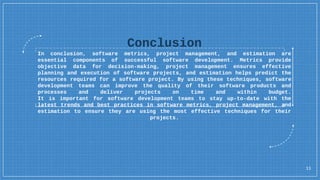 Conclusion
In conclusion, software metrics, project management, and estimation are
essential components of successful software development. Metrics provide
objective data for decision-making, project management ensures effective
planning and execution of software projects, and estimation helps predict the
resources required for a software project. By using these techniques, software
development teams can improve the quality of their software products and
processes and deliver projects on time and within budget.
It is important for software development teams to stay up-to-date with the
latest trends and best practices in software metrics, project management, and
estimation to ensure they are using the most effective techniques for their
projects.
11
 