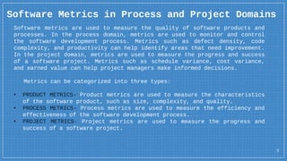 Software Metrics in Process and Project Domains
2
Software metrics are used to measure the quality of software products and
processes. In the process domain, metrics are used to monitor and control
the software development process. Metrics such as defect density, code
complexity, and productivity can help identify areas that need improvement.
In the project domain, metrics are used to measure the progress and success
of a software project. Metrics such as schedule variance, cost variance,
and earned value can help project managers make informed decisions.
Metrics can be categorized into three types:
• PRODUCT METRICS- Product metrics are used to measure the characteristics
of the software product, such as size, complexity, and quality.
• PROCESS METRICS- Process metrics are used to measure the efficiency and
effectiveness of the software development process.
• PROJECT METRICS- Project metrics are used to measure the progress and
success of a software project.
 